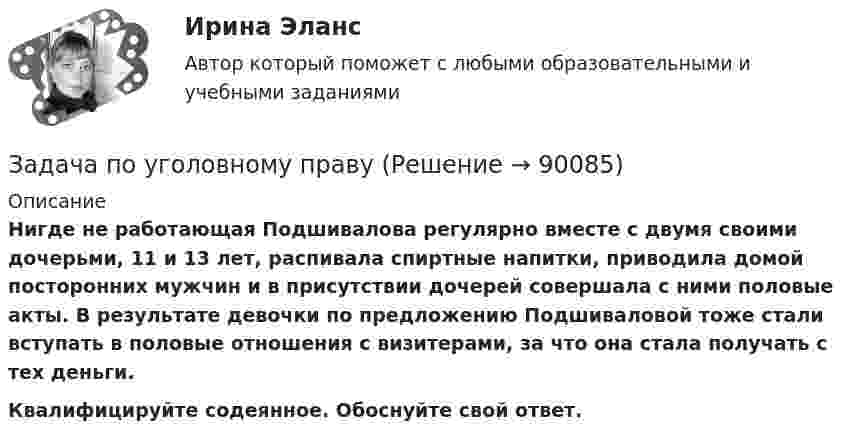      
            Описание
            Нигде не работающая Подшивалова регулярно вместе с двумя своими дочерьми, 11 и 13 лет, распивала спиртные напитки, приводила домой посторонних мужчин и в присутствии дочерей совершала с ними половые акты. В результате девочки по предложению Подшиваловой тоже стали вступать в половые отношения с визитерами, за что она стала получать с тех деньги. Квалифицируйте содеянное. Обоснуйте свой ответ.   
            
            
            Задача по уголовному правуЗадача по уголовному правуЗадача по уголовному правуЗадача по уголовному правуЗадача по уголовному правуЗадача по уголовному правуЗадача по уголовному правуЗадача по уголовному правуЗадача по уголовному правуЗадача по уголовному правуЗадача по уголовному правуЗадача по уголовному правуЗадача по уголовному правуЗадача по уголовному праву