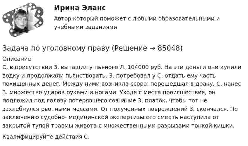      
            Описание
            С. в присутствии 3. вытащил у пьяного Л. 104000 руб. На эти деньги они купили водку и продолжали пьянствовать. 3. потребовал у С. отдать ему часть похищенных денег. Между ними возникла ссора, перешедшая в драку. С. нанес 3. множество ударов руками и ногами. Уходя с места происшествия, он подложил под голову потерявшего сознание 3. платок, чтобы тот не захлебнулся рвотными массами. От полученных повреждений 3. скончался. По заключению судебно- медицинской экспертизы его смерть наступила от закрытой тупой травмы живота с множественными разрывами тонкой кишки. Квалифицируйте действия С.   
            
            
            Задача по уголовному правуЗадача по уголовному правуЗадача по уголовному правуЗадача по уголовному правуЗадача по уголовному правуЗадача по уголовному правуЗадача по уголовному правуЗадача по уголовному правуЗадача по уголовному правуЗадача по уголовному правуЗадача по уголовному правуЗадача по уголовному правуЗадача по уголовному правуЗадача по уголовному праву