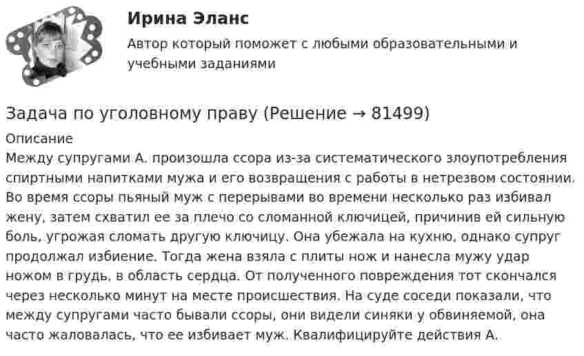      
            Описание
            	Между супругами А. произошла ссора из-за систематического злоупотребления спиртными напитками мужа и его возвращения с работы в нетрезвом состоянии. Во время ссоры пьяный муж с перерывами во времени несколько раз избивал жену, затем схватил ее за плечо со сломанной ключицей, причинив ей сильную боль, угрожая сломать другую ключицу. Она убежала на кухню, однако супруг продолжал избиение. Тогда жена взяла с плиты нож и нанесла мужу удар ножом в грудь, в область сердца. От полученного повреждения тот скончался через несколько минут на месте происшествия. На суде соседи показали, что между супругами часто бывали ссоры, они видели синяки у обвиняемой, она часто жаловалась, что ее избивает муж. Квалифицируйте действия А.   
            
            
            Задача по уголовному правуЗадача по уголовному правуЗадача по уголовному правуЗадача по уголовному правуЗадача по уголовному правуЗадача по уголовному правуЗадача по уголовному правуЗадача по уголовному правуЗадача по уголовному правуЗадача по уголовному правуЗадача по уголовному правуЗадача по уголовному правуЗадача по уголовному правуЗадача по уголовному праву