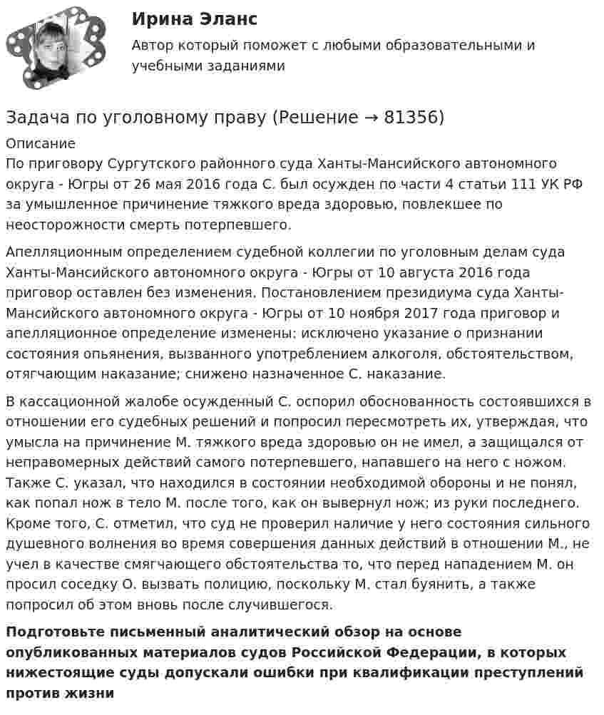      
            Описание
            	По приговору Сургутского районного суда Ханты-Мансийского автономного округа - Югры от 26 мая 2016 года С. был осужден по части 4 статьи 111 УК РФ за умышленное причинение тяжкого вреда здоровью, повлекшее по неосторожности смерть потерпевшего.	Апелляционным определением судебной коллегии по уголовным делам суда Ханты-Мансийского автономного округа - Югры от 10 августа 2016 года приговор оставлен без изменения. Постановлением президиума суда Ханты-Мансийского автономного округа - Югры от 10 ноября 2017 года приговор и апелляционное определение изменены: исключено указание о признании состояния опьянения, вызванного употреблением алкоголя, обстоятельством, отягчающим наказание; снижено назначенное С. наказание.	В кассационной жалобе осужденный С. оспорил обоснованность состоявшихся в отношении его судебных решений и попросил пересмотреть их, утверждая, что умысла на причинение М. тяжкого вреда здоровью он не имел, а защищался от неправомерных действий самого потерпевшего, напавшего на него с ножом. Также С. указал, что находился в состоянии необходимой обороны и не понял, как попал нож в тело М. после того, как он вывернул нож; из руки последнего. Кроме того, С. отметил, что суд не проверил наличие у него состояния сильного душевного волнения во время совершения данных действий в отношении М., не учел в качестве смягчающего обстоятельства то, что перед нападением М. он просил соседку О. вызвать полицию, поскольку М. стал буянить, а также попросил об этом вновь после случившегося.Подготовьте письменный аналитический обзор на основе опубликованных материалов судов Российской Федерации, в которых нижестоящие суды допускали ошибки при квалификации преступлений против жизни    
            
            
            Задача по уголовному правуЗадача по уголовному правуЗадача по уголовному правуЗадача по уголовному правуЗадача по уголовному правуЗадача по уголовному правуЗадача по уголовному праву Задача по уголовному правуЗадача по уголовному правуЗадача по уголовному правуЗадача по уголовному правуЗадача по уголовному правуЗадача по уголовному правуЗадача по уголовному праву