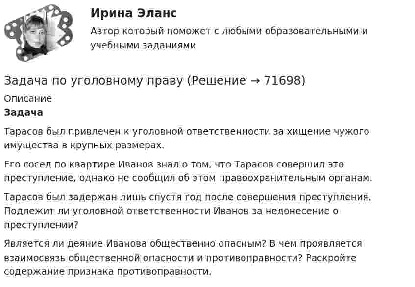     
            Описание
            Задача 	Тарасов был привлечен к уголовной ответственности за хищение чужого имущества в крупных размерах. 	Его сосед по квартире Иванов знал о том, что Тарасов совершил это преступление, однако не сообщил об этом правоохранительным органам. 	Тарасов был задержан лишь спустя год после совершения преступления. Подлежит ли уголовной ответственности Иванов за недонесение о преступлении? 	Является ли деяние Иванова общественно опасным?  В чем проявляется взаимосвязь общественной опасности и противоправности? Раскройте содержание признака противоправности.   
            
            
            Задача по уголовному праву Задача по уголовному праву Задача по уголовному праву Задача по уголовному праву Задача по уголовному праву Задача по уголовному праву Задача по уголовному праву Задача по уголовному правуЗадача по уголовному правуЗадача по уголовному правуЗадача по уголовному правуЗадача по уголовному правуЗадача по уголовному правуЗадача по уголовному праву 