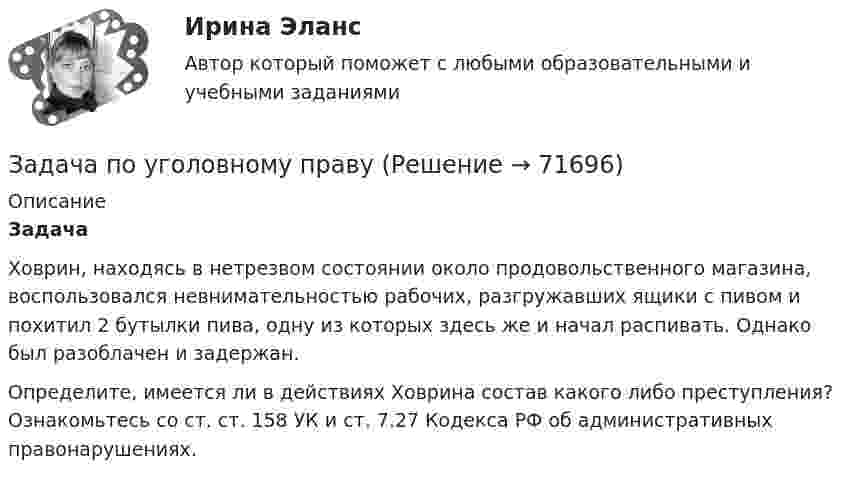     
            Описание
            Задача 	Ховрин, находясь в нетрезвом состоянии около продовольственного магазина, воспользовался невнимательностью рабочих, разгружавших ящики с пивом и похитил 2 бутылки пива, одну из которых здесь же и начал распивать. Однако был разоблачен и задержан.	Определите, имеется ли в действиях Ховрина состав какого либо преступления? Ознакомьтесь со ст. ст. 158 УК и ст. 7.27 Кодекса РФ об административных правонарушениях.   
            
            
            Задача по уголовному праву Задача по уголовному праву Задача по уголовному праву Задача по уголовному праву Задача по уголовному праву 1 росдистантЗадача по уголовному праву 1 росдистантЗадача по уголовному праву (грабеж)Задача по уголовному правуЗадача по уголовному правуЗадача по уголовному правуЗадача по уголовному праву Задача по уголовному праву Задача по уголовному праву Задача по уголовному праву 