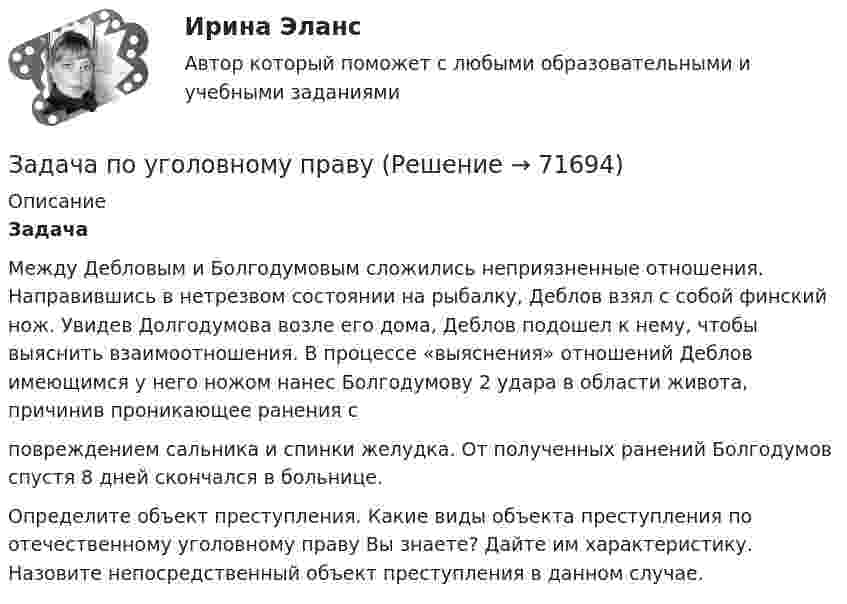     
            Описание
            Задача 	Между Дебловым и Болгодумовым сложились неприязненные отношения.  Направившись в нетрезвом состоянии на рыбалку, Деблов взял с собой финский нож. Увидев Долгодумова возле его дома, Деблов подошел к нему, чтобы выяснить взаимоотношения. В процессе «выяснения» отношений Деблов имеющимся у него ножом нанес Болгодумову 2 удара в области живота, причинив проникающее ранения с повреждением сальника и спинки желудка. От полученных ранений Болгодумов спустя 8 дней скончался в больнице.	Определите объект преступления. Какие виды объекта преступления по отечественному уголовному праву Вы знаете? Дайте им характеристику. Назовите непосредственный объект преступления в данном случае.   
            
            
            Задача по уголовному праву Задача по уголовному праву Задача по уголовному праву Задача по уголовному праву 1 росдистантЗадача по уголовному праву 1 росдистантЗадача по уголовному праву (грабеж)Задача по уголовному праву (Пашков, Николаев и Петренко распивали спиртные напитки ...)Задача по уголовному правуЗадача по уголовному правуЗадача по уголовному праву Задача по уголовному праву Задача по уголовному праву Задача по уголовному праву Задача по уголовному праву 