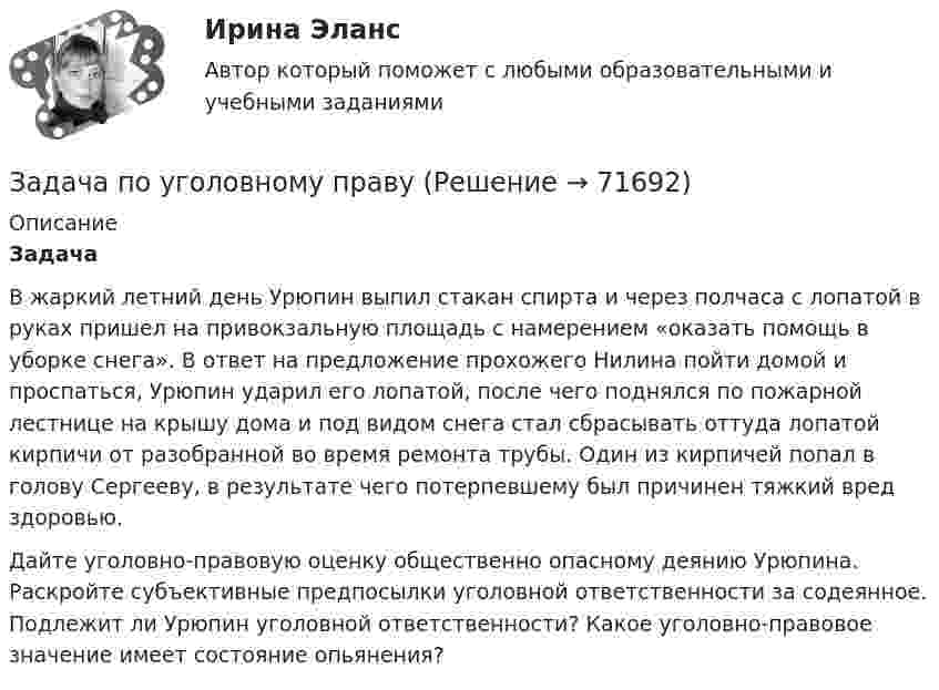     
            Описание
            Задача 	В жаркий летний день Урюпин выпил стакан спирта и через полчаса с лопатой в руках пришел на привокзальную площадь с намерением «оказать помощь в уборке снега». В ответ на предложение прохожего Нилина пойти домой и проспаться, Урюпин ударил его лопатой, после чего поднялся по пожарной лестнице на крышу дома и под видом снега стал сбрасывать оттуда лопатой кирпичи от разобранной во время ремонта трубы. Один из кирпичей попал в голову Сергееву, в результате чего потерпевшему был причинен тяжкий вред здоровью.	Дайте уголовно-правовую оценку общественно опасному деянию Урюпина. Раскройте субъективные предпосылки уголовной ответственности за содеянное.  Подлежит ли Урюпин уголовной ответственности? Какое уголовно-правовое значение имеет состояние опьянения?   
            
            
            Задача по уголовному правуЗадача по уголовному праву Задача по уголовному праву Задача по уголовному праву Задача по уголовному праву Задача по уголовному праву Задача по уголовному праву Задача по уголовному правуЗадача по уголовному правуЗадача по уголовному правуЗадача по уголовному правуЗадача по уголовному правуЗадача по уголовному правуЗадача по уголовному праву