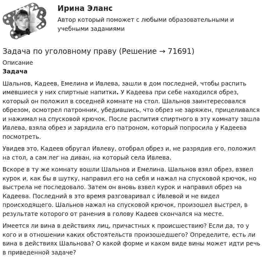     
            Описание
            Задача	Шальнов, Кадеев, Емелина и Ивлева, зашли в дом последней, чтобы распить имевшиеся у них спиртные напитки. У Кадеева при себе находился обрез, который он положил в соседней комнате на стол. Шальнов заинтересовался обрезом, осмотрел патронник, убедившись, что обрез не заряжен, прицеливался и нажимал на спусковой крючок. После распития спиртного в эту комнату зашла Ивлева, взяла обрез и зарядила его патроном, который попросила у Кадеева посмотреть. 	Увидев это, Кадеев обругал Ивлеву, отобрал обрез и, не разрядив его, положил на стол, а сам лег на диван, на который села Ивлева. 	Вскоре в ту же комнату вошли Шальнов и Емелина. Шальнов взял обрез, взвел курок и, как бы в шутку, направил его на себя и нажал на спусковой крючок, но выстрела не последовало. Затем он вновь взвел курок и направил обрез на Кадеева. Последний в это время разговаривал с Ивлевой и не видел происходящего. Шальнов нажал на спусковой крючок, произошел выстрел, в результате которого от ранения в голову Кадеев скончался на месте.	Имеется ли вина в действиях лиц, причастных к происшествию? Если да, то у кого и в отношении каких обстоятельств произошедшего? Определите, есть ли вина в действиях Шальнова? О какой форме и каком виде вины может идти речь в приведенной задаче?   
            
            
            Задача по уголовному праву Задача по уголовному праву Задача по уголовному праву 1 росдистантЗадача по уголовному праву 1 росдистантЗадача по уголовному праву (грабеж)Задача по уголовному праву (Пашков, Николаев и Петренко распивали спиртные напитки ...)Задача по уголовному праву- Экологические преступленияЗадача по уголовному правуЗадача по уголовному праву Задача по уголовному праву Задача по уголовному праву Задача по уголовному праву Задача по уголовному праву Задача по уголовному праву 
