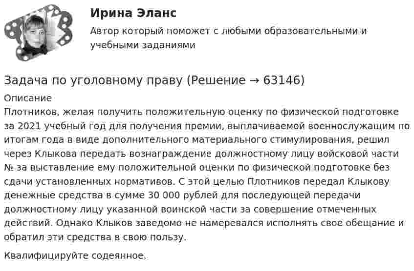      
            Описание
            Плотников, желая получить положительную оценку по физической подготовке за 2021 учебный год для получения премии, выплачиваемой военнослужащим по итогам года в виде дополнительного материального стимулирования, решил через Клыкова передать вознаграждение должностному лицу войсковой части № за выставление ему положительной оценки по физической подготовке без сдачи установленных нормативов. С этой целью Плотников передал Клыкову денежные средства в сумме 30 000 рублей для последующей передачи должностному лицу указанной воинской части за совершение отмеченных действий. Однако Клыков заведомо не намеревался исполнять свое обещание и обратил эти средства в свою пользу.Квалифицируйте содеянное.   
            
            
            Задача по уголовному правуЗадача по уголовному правуЗадача по уголовному правуЗадача по уголовному правуЗадача по уголовному правуЗадача по уголовному правуЗадача по уголовному правуЗадача по уголовному правуЗадача по уголовному правуЗадача по уголовному правуЗадача по уголовному правуЗадача по уголовному правуЗадача по уголовному правуЗадача по уголовному праву