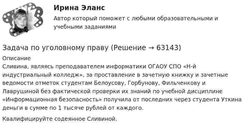      
            Описание
            	Сливина, являясь преподавателем информатики ОГАОУ СПО «Н-й индустриальный колледж», за проставление в зачетную книжку и зачетные ведомости отметок студентам Белоусову, Горбунову, Фильченкову и Лаврушиной без фактической проверки их знаний по учебной дисциплине «Информационная безопасность» получила от последних через студента Уткина деньги в сумме по 1 тысяче рублей от каждого.	Квалифицируйте содеянное Сливиной.   
            
            
            Задача по уголовному правуЗадача по уголовному правуЗадача по уголовному правуЗадача по уголовному правуЗадача по уголовному правуЗадача по уголовному правуЗадача по уголовному правуЗадача по уголовному правуЗадача по уголовному правуЗадача по уголовному правуЗадача по уголовному правуЗадача по уголовному правуЗадача по уголовному правуЗадача по уголовному праву