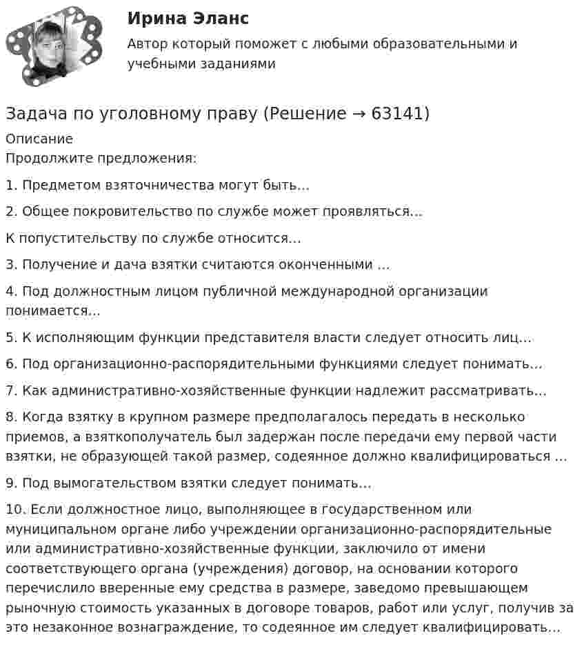      
            Описание
            	Продолжите предложения:1.   Предметом взяточничества могут быть…2.   Общее покровительство по службе может проявляться…К попустительству по службе относится…3.   Получение и дача взятки считаются оконченными …4.   Под должностным лицом публичной международной организации понимается…5.   К исполняющим функции представителя власти следует относить лиц…6.   Под организационно-распорядительными функциями следует понимать… 7.   Как административно-хозяйственные функции надлежит рассматривать…8.   Когда взятку в крупном размере предполагалось передать в несколько приемов, а взяткополучатель был задержан после передачи ему первой части взятки, не образующей такой размер, содеянное должно квалифицироваться …9.   Под вымогательством взятки следует понимать…10. Если должностное лицо, выполняющее в государственном или муниципальном органе либо учреждении организационно-распорядительные или административно-хозяйственные функции, заключило от имени соответствующего органа (учреждения) договор, на основании которого перечислило вверенные ему средства в размере, заведомо превышающем рыночную стоимость указанных в договоре товаров, работ или услуг, получив за это незаконное вознаграждение, то содеянное им следует квалифицировать…   
            
            
            Задача по уголовному правуЗадача по уголовному правуЗадача по уголовному правуЗадача по уголовному правуЗадача по уголовному правуЗадача по уголовному правуЗадача по уголовному правуЗадача по уголовному правуЗадача по уголовному правуЗадача по уголовному правуЗадача по уголовному правуЗадача по уголовному правуЗадача по уголовному правуЗадача по уголовному праву