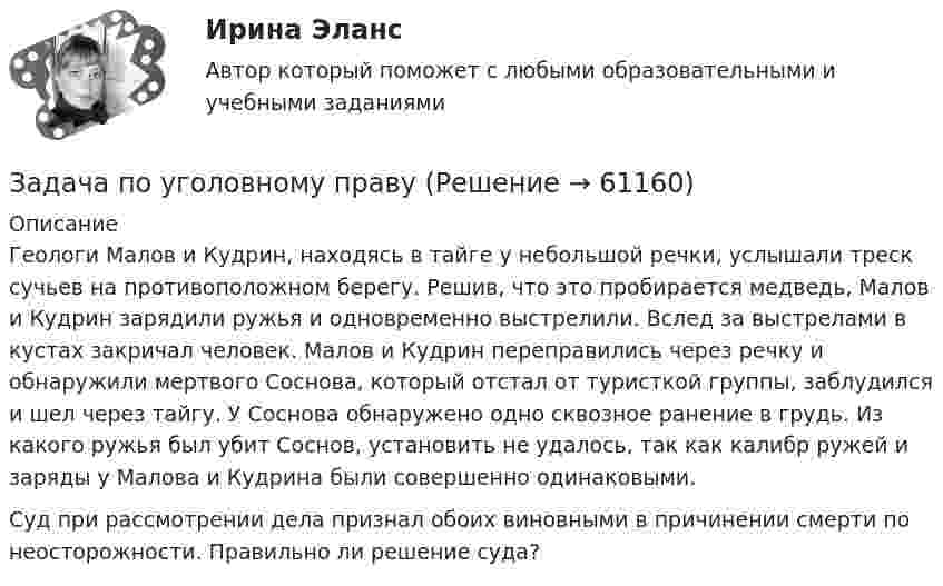     
            Описание
            Геологи Малов и Кудрин, находясь в тайге у небольшой речки, услышали треск сучьев на противоположном берегу. Решив, что это пробирается медведь, Малов и Кудрин зарядили ружья и одновременно выстрелили. Вслед за выстрелами в кустах закричал человек. Малов и Кудрин переправились через речку и обнаружили мертвого Соснова, который отстал от туристкой группы, заблудился и шел через тайгу. У Соснова обнаружено одно сквозное ранение в грудь. Из какого ружья был убит Соснов, установить не удалось, так как калибр ружей и заряды у Малова и Кудрина были совершенно одинаковыми. Суд при рассмотрении дела признал обоих виновными в причинении смерти по неосторожности. Правильно ли решение суда?    
            
            
            Задача по уголовному правуЗадача по уголовному правуЗадача по уголовному правуЗадача по уголовному правуЗадача по уголовному правуЗадача по уголовному правуЗадача по уголовному правуЗадача по уголовному правуЗадача по уголовному правуЗадача по уголовному правуЗадача по уголовному правуЗадача по уголовному правуЗадача по уголовному правуЗадача по уголовному праву
