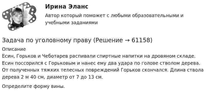      
            Описание
            Есин, Горьков и Чеботарев распивали спиртные напитки на дровяном складе. Есин поссорился с Горьковым и нанес ему два удара по голове стволом дерева. От полученных тяжких телесных повреждений Горьков скончался. Длина ствола дерева 2 м 40 см, диаметр от 7 до 13 см. Определите форму вины.   
            
            
            Задача по уголовному правуЗадача по уголовному правуЗадача по уголовному правуЗадача по уголовному правуЗадача по уголовному правуЗадача по уголовному правуЗадача по уголовному правуЗадача по уголовному правуЗадача по уголовному правуЗадача по уголовному правуЗадача по уголовному правуЗадача по уголовному правуЗадача по уголовному правуЗадача по уголовному праву