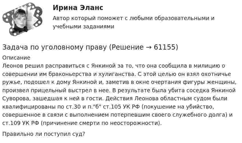      
            Описание
            Леонов решил расправиться с Янкиной за то, что она сообщила в милицию о совершении им браконьерства и хулиганства. С этой целью он взял охотничье ружье, подошел к дому Янкиной и, заметив в окне очертания фигуры женщины, произвел прицельный выстрел в нее. В результате была убита соседка Янкиной Суворова, зашедшая к ней в гости. Действия Леонова областным судом были квалифицированы по ст.30 и п.б ст.105 УК РФ (покушение на убийство, совершенное в связи с выполнением потерпевшим своего служебного долга) и ст.109 УК РФ (причинение смерти по неосторожности). Правильно ли поступил суд?   
            
            
            Задача по уголовному правуЗадача по уголовному правуЗадача по уголовному правуЗадача по уголовному правуЗадача по уголовному правуЗадача по уголовному правуЗадача по уголовному праву Задача по уголовному правуЗадача по уголовному правуЗадача по уголовному правуЗадача по уголовному правуЗадача по уголовному правуЗадача по уголовному правуЗадача по уголовному праву