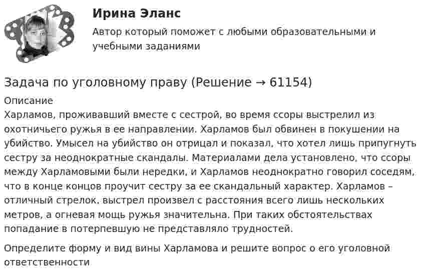      
            Описание
            Харламов, проживавший вместе с сестрой, во время ссоры выстрелил из охотничьего ружья в ее направлении. Харламов был обвинен в покушении на убийство. Умысел на убийство он отрицал и показал, что хотел лишь припугнуть сестру за неоднократные скандалы. Материалами дела установлено, что ссоры между Харламовыми были нередки, и Харламов неоднократно говорил соседям, что в конце концов проучит сестру за ее скандальный характер. Харламов – отличный стрелок, выстрел произвел с расстояния всего лишь нескольких метров, а огневая мощь ружья значительна. При таких обстоятельствах попадание в потерпевшую не представляло трудностей.Определите форму и вид вины Харламова и решите вопрос о его уголовной ответственности   
            
            
             Задача по уголовному правуЗадача по уголовному правуЗадача по уголовному правуЗадача по уголовному правуЗадача по уголовному правуЗадача по уголовному правуЗадача по уголовному правуЗадача по Теории доказательств Задача по теории информации на ансамблиЗадача по теории организации. Партия деталей из 3 шт обрабатывается на пяти операциях продолжительность tшт1=20; tшт2=10; tшт3=120; tшт4=10; tшт5=20. Задача по трудовому правуЗадача по трудовому правуЗадача по трудовому правуЗадача по трудовому праву