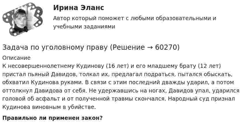      
            Описание
            К несовершеннолетнему Кудинову (16 лет) и его младшему брату (12 лет) пристал пьяный Давидов, толкал их, предлагал подраться, пытался обыскать, обхватил Кудинова руками. В связи с этим последний дважды ударил, а потом оттолкнул Давидова от себя. Не удержавшись на ногах, Давидов упал, ударился головой об асфальт и от полученной травмы скончался. Народный суд признал Кудинова виновным в убийстве.Правильно ли применен закон?   
            
            
            Задача по уголовному правуЗадача по уголовному правуЗадача по уголовному правуЗадача по уголовному праву Задача по уголовному праву Задача по уголовному праву Задача по уголовному праву Задача по уголовному правуЗадача по уголовному правуЗадача по уголовному правуЗадача по уголовному правуЗадача по уголовному правуЗадача по уголовному правуЗадача по уголовному праву