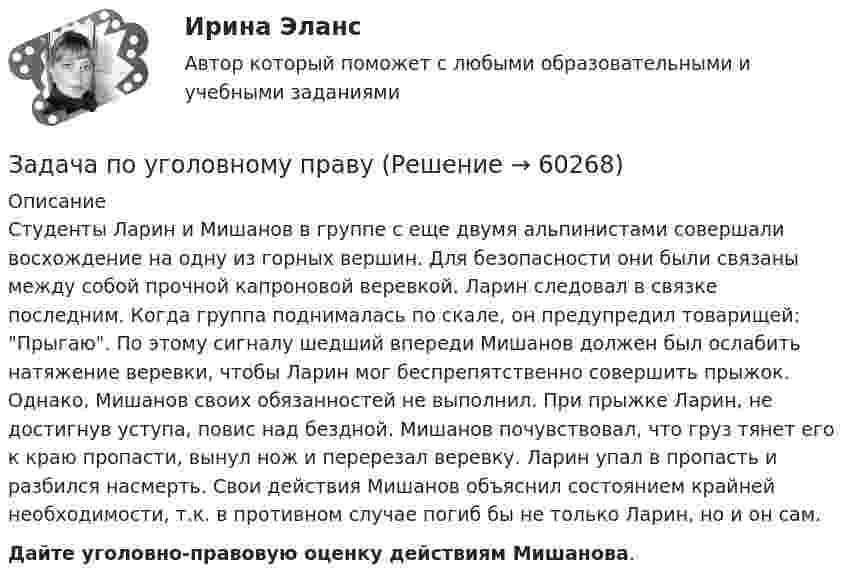      
            Описание
            	Студенты Ларин и Мишанов в группе с еще двумя альпинистами совершали восхождение на одну из горных вершин. Для безопасности они были связаны между собой прочной капроновой веревкой. Ларин следовал в связке последним. Когда группа поднималась по скале, он предупредил товарищей: Прыгаю. По этому сигналу шедший впереди Мишанов должен был ослабить натяжение веревки, чтобы Ларин мог беспрепятственно совершить прыжок. Однако, Мишанов своих обязанностей не выполнил. При прыжке Ларин, не достигнув уступа, повис над бездной. Мишанов почувствовал, что груз тянет его к краю пропасти, вынул нож и перерезал веревку. Ларин упал в пропасть и разбился насмерть. Свои действия Мишанов объяснил состоянием крайней необходимости, т.к. в противном случае погиб бы не только Ларин, но и он сам.     Дайте уголовно-правовую оценку действиям Мишанова.   
            
            
            Задача по уголовному правуЗадача по уголовному правуЗадача по уголовному правуЗадача по уголовному правуЗадача по уголовному правуЗадача по уголовному правуЗадача по уголовному правуЗадача по теории информации на ансамблиЗадача по теории организации. Партия деталей из 3 шт обрабатывается на пяти операциях продолжительность tшт1=20; tшт2=10; tшт3=120; tшт4=10; tшт5=20. Задача по трудовому правуЗадача по трудовому правуЗадача по трудовому правуЗадача по трудовому правуЗадача по трудовому праву