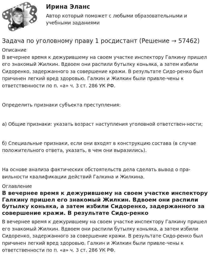      
            Описание
            В вечернее время к дежурившему на своем участке инспектору Галкину пришел его знакомый Жилкин. Вдвоем они распили бутылку коньяка, а затем избили Сидоренко, задержанного за совершение кражи. В результате Сидо-ренко был причинен легкий вред здоровью. Галкин и Жилкин были привле-чены к ответственности по п. «а» ч. 3 ст. 286 УК РФ.Определить признаки субъекта преступления:а) Общие признаки: указать возраст наступления уголовной ответствен-ности;б) Специальные признаки, если они входят в конструкцию состава (в случае положительного ответа, указать, в чем они выразились).На основе анализа фактических обстоятельств дела сделать вывод о пра-вильности квалификации действий Галкина и Жилкина. 
            Оглавление
            В вечернее время к дежурившему на своем участке инспектору Галкину пришел его знакомый Жилкин. Вдвоем они распили бутылку коньяка, а затем избили Сидоренко, задержанного за совершение кражи. В результате Сидо-ренко был причинен легкий вред здоровью. Галкин и Жилкин были привле-чены к ответственности по п. «а» ч. 3 ст. 286 УК РФ.  
            
            
            Задача по уголовному праву Задача по уголовному праву 1 росдистантЗадача по уголовному праву 1 росдистантЗадача по уголовному праву (грабеж)Задача по уголовному праву (Пашков, Николаев и Петренко распивали спиртные напитки ...)Задача по уголовному праву- Экологические преступленияЗадача по уголовному процессуЗадача по уголовному праву Задача по уголовному праву Задача по уголовному праву Задача по уголовному праву Задача по уголовному праву Задача по уголовному праву Задача по уголовному праву 