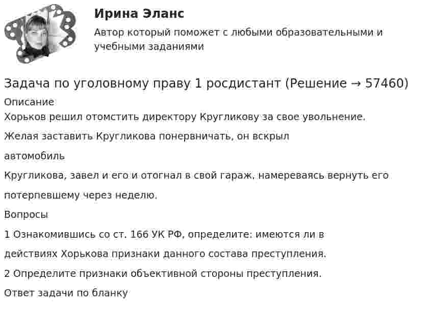      
            Описание
            Хорьков решил отомстить директору Кругликову за свое увольнение.Желая заставить Кругликова понервничать, он вскрылавтомобильКругликова, завел и его и отогнал в свой гараж, намереваясь вернуть егопотерпевшему через неделю.Вопросы1 Ознакомившись со ст. 166 УК РФ, определите: имеются ли вдействиях Хорькова признаки данного состава преступления.2 Определите признаки объективной стороны преступления.Ответ задачи по бланку   
            
            
            Задача по уголовному праву 1 росдистантЗадача по уголовному праву 1 росдистантЗадача по уголовному праву (грабеж)Задача по уголовному праву (Пашков, Николаев и Петренко распивали спиртные напитки ...)Задача по уголовному праву- Экологические преступленияЗадача по уголовному процессуЗадача по уголовному процессуЗадача по уголовному праву Задача по уголовному праву Задача по уголовному праву Задача по уголовному праву Задача по уголовному праву Задача по уголовному праву Задача по уголовному праву 