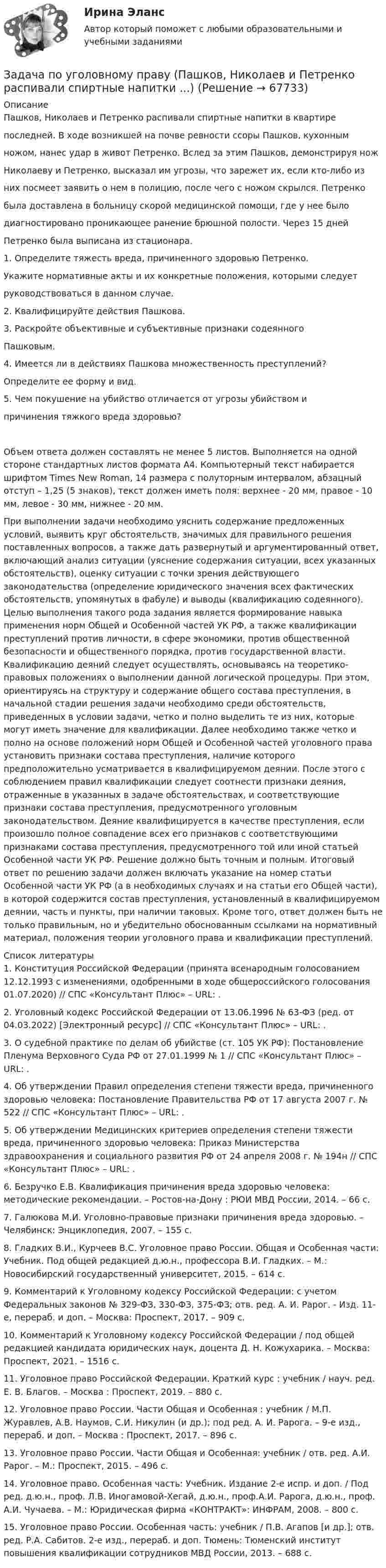     
            Описание
            Пашков, Николаев и Петренко распивали спиртные напитки в квартирепоследней. В ходе возникшей на почве ревности ссоры Пашков, кухоннымножом, нанес удар в живот Петренко. Вслед за этим Пашков, демонстрируя ножНиколаеву и Петренко, высказал им угрозы, что зарежет их, если кто-либо изних посмеет заявить о нем в полицию, после чего с ножом скрылся. Петренкобыла доставлена в больницу скорой медицинской помощи, где у нее былодиагностировано проникающее ранение брюшной полости. Через 15 днейПетренко была выписана из стационара.1. Определите тяжесть вреда, причиненного здоровью Петренко.Укажите нормативные акты и их конкретные положения, которыми следуетруководствоваться в данном случае.2. Квалифицируйте действия Пашкова.3. Раскройте объективные и субъективные признаки содеянногоПашковым.4. Имеется ли в действиях Пашкова множественность преступлений?Определите ее форму и вид.5. Чем покушение на убийство отличается от угрозы убийством ипричинения тяжкого вреда здоровью?Объем ответа должен составлять не менее 5 листов. Выполняется на одной стороне стандартных листов формата А4. Компьютерный текст набирается шрифтом Times New Roman, 14 размера с полуторным интервалом, абзацный отступ – 1,25 (5 знаков), текст должен иметь поля: верхнее - 20 мм, правое - 10 мм, левое - 30 мм, нижнее - 20 мм.При выполнении задачи необходимо уяснить содержание предложенных условий, выявить круг обстоятельств, значимых для правильного решения поставленных вопросов, а также дать развернутый и аргументированный ответ, включающий анализ ситуации (уяснение содержания ситуации, всех указанных обстоятельств), оценку ситуации с точки зрения действующего законодательства (определение юридического значения всех фактических обстоятельств, упомянутых в фабуле) и выводы (квалификацию содеянного). Целью выполнения такого рода задания является формирование навыка применения норм Общей и Особенной частей УК РФ, а также квалификации преступлений против личности, в сфере экономики, против общественной безопасности и общественного порядка, против государственной власти. Квалификацию деяний следует осуществлять, основываясь на теоретико-правовых положениях о выполнении данной логической процедуры. При этом, ориентируясь на структуру и содержание общего состава преступления, в начальной стадии решения задачи необходимо среди обстоятельств, приведенных в условии задачи, четко и полно выделить те из них, которые могут иметь значение для квалификации. Далее необходимо также четко и полно на основе положений норм Общей и Особенной частей уголовного права установить признаки состава преступления, наличие которого предположительно усматривается в квалифицируемом деянии. После этого с соблюдением правил квалификации следует соотнести признаки деяния, отраженные в указанных в задаче обстоятельствах, и соответствующие признаки состава преступления, предусмотренного уголовным законодательством. Деяние квалифицируется в качестве преступления, если произошло полное совпадение всех его признаков с соответствующими признаками состава преступления, предусмотренного той или иной статьей Особенной части УК РФ. Решение должно быть точным и полным. Итоговый ответ по решению задачи должен включать указание на номер статьи Особенной части УК РФ (а в необходимых случаях и на статьи его Общей части), в которой содержится состав преступления, установленный в квалифицируемом деянии, часть и пункты, при наличии таковых. Кроме того, ответ должен быть не только правильным, но и убедительно обоснованным ссылками на нормативный материал, положения теории уголовного права и квалификации преступлений.  
            Список литературы
            	1.      Конституция Российской Федерации (принята всенародным голосованием 12.12.1993 с изменениями, одобренными в ходе общероссийского голосования 01.07.2020) // СПС «Консультант Плюс» – URL: .	2.      Уголовный кодекс Российской Федерации от 13.06.1996 № 63-ФЗ (ред. от 04.03.2022) [Электронный ресурс] // СПС «Консультант Плюс» – URL: .	3.      О судебной практике по делам об убийстве (ст. 105 УК РФ): Постановление Пленума Верховного Суда РФ от 27.01.1999 № 1 // СПС «Консультант Плюс» – URL: .	4.      Об утверждении Правил определения степени тяжести вреда, причиненного здоровью человека: Постановление Правительства РФ от 17 августа 2007 г. № 522 // СПС «Консультант Плюс» – URL: .	5.      Об утверждении Медицинских критериев определения степени тяжести вреда, причиненного здоровью человека: Приказ Министерства здравоохранения и социального развития РФ от 24 апреля 2008 г. № 194н // СПС «Консультант Плюс» – URL: . 6.      Безручко Е.В. Квалификация причинения вреда здоровью человека: методические рекомендации. – Ростов-на-Дону : РЮИ МВД России, 2014. – 66 с.7.      Галюкова М.И. Уголовно-правовые признаки причинения вреда здоровью. – Челябинск: Энциклопедия, 2007. – 155 с.8.      Гладких В.И., Курчеев В.С. Уголовное право России. Общая и Особенная части: Учебник. Под общей редакцией д.ю.н., профессора В.И. Гладких. – М.: Новосибирский государственный университет, 2015. – 614 с.9.      Комментарий к Уголовному кодексу Российской Федерации: с учетом Федеральных законов № 329-ФЗ, 330-ФЗ, 375-ФЗ; отв. ред. А. И. Рарог. - Изд. 11-е, перераб. и доп. – Москва: Проспект, 2017. – 909 с. 10. Комментарий к Уголовному кодексу Российской Федерации / под общей редакцией кандидата юридических наук, доцента Д. Н. Кожухарика. – Москва: Проспект, 2021. – 1516 с.11. Уголовное право Российской Федерации. Краткий курс : учебник / науч. ред. Е. В. Благов. – Москва : Проспект, 2019. – 880 с.12. Уголовное право России. Части Общая и Особенная : учебник / М.П. Журавлев, А.В. Наумов, С.И. Никулин (и др.); под ред. А. И. Рарога. – 9-е изд., перераб. и доп. – Москва : Проспект, 2017. – 896 с.13. Уголовное право России. Части Общая и Особенная: учебник / отв. ред. А.И. Рарог. – М.: Проспект, 2015. – 496 с.14. Уголовное право. Особенная часть: Учебник. Издание 2-е испр. и доп. / Под ред. д.ю.н., проф. Л.В. Иногамовой-Хегай, д.ю.н., проф.А.И. Рарога, д.ю.н., проф. А.И. Чучаева. – М.: Юридическая фирма «КОНТРАКТ»: ИНФРАМ, 2008. – 800 с.15. Уголовное право России. Особенная часть: учебник / П.В. Агапов [и др.]; отв. ред. Р.А. Сабитов. 2-е изд., перераб. и доп. Тюмень: Тюменский институт повышения квалификации сотрудников МВД России, 2013. – 688 с. 
            
            
            Задача по уголовному праву (грабеж)Задача по уголовному праву (Пашков, Николаев и Петренко распивали спиртные напитки ...)Задача по уголовному праву- Экологические преступленияЗадача по уголовному процессуЗадача по уголовному процессуЗадача по уголовному процессуЗадача по уголовному процессуЗадача по уголовному праву Задача по уголовному праву Задача по уголовному праву Задача по уголовному праву Задача по уголовному праву Задача по уголовному праву Задача по уголовному праву 1 росдистант