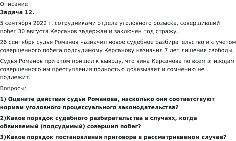       
            Описание
              Задача 12. 	5 сентября 2022 г. сотрудниками отдела уголовного розыска, совершивший побег 30 августа Керсанов задержан и заключён под стражу.	26 сентября судья Романов назначил новое судебное разбирательство и с учётом совершенного побега подсудимому Керсанову назначил 7 лет лишения свободы.	Судья Романов при этом пришёл к выводу, что вина Керсанова по всем эпизодам совершенного им преступления полностью доказывает и сомнению не подлежит.	Вопросы: 1)             Оцените действия судьи Романова, насколько они соответствуют нормам уголовного процессуального законодательства? 2)Каков порядок судебного разбирательства в случаях, когда обвиняемый (подсудимый) совершил побег? 3)Каков порядок постановления приговора в рассматриваемом случае?   