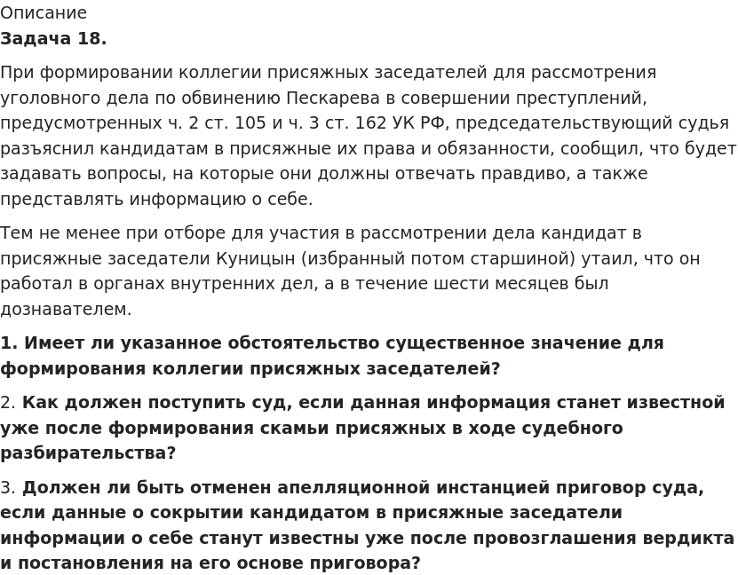       
            Описание
              Задача 18.	При формировании коллегии присяжных заседателей для рассмотрения уголовного дела по обвинению Пескарева в совершении преступлений, предусмотренных ч. 2 ст. 105 и ч. 3 ст. 162 УК РФ, председательствующий судья разъяснил кандидатам в присяжные их права и обязанности, сообщил, что будет задавать вопросы, на которые они должны отвечать правдиво, а также представлять информацию о себе.	Тем не менее при отборе для участия в рассмотрении дела кандидат в присяжные заседатели Куницын (избранный потом старшиной) утаил, что он работал в органах внутренних дел, а в течение шести месяцев был дознавателем. 1.             Имеет ли указанное обстоятельство существенное значение для формирования коллегии присяжных заседателей?	2.             Как должен поступить суд, если данная информация станет известной уже после формирования скамьи присяжных в ходе судебного разбирательства?	3.             Должен ли быть отменен апелляционной инстанцией приговор суда, если данные о сокрытии кандидатом в присяжные заседатели информации о себе станут известны уже после провозглашения вердикта и постановления на его основе приговора?   