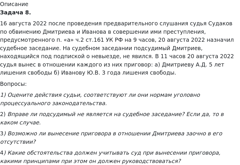       
            Описание
              Задача 8.	16 августа 2022 после проведения предварительного слушания судья Судаков по обвинению Дмитриева и Иванова в совершении ими преступления, предусмотренного п. «а» ч.2 ст.161 УК РФ на 9 часов, 20 августа 2022 назначил судебное заседание. На судебном заседании подсудимый Дмитриев, находящийся под подпиской о невыезде, не явился. В 11 часов 20 августа 2022 судья вынес в отношении каждого из них приговор: а) Дмитриеву А.Д. 5 лет лишения свободы б) Иванову Ю.В. 3 года лишения свободы.	Вопросы: 1)             Оцените действия судьи, соответствуют ли они нормам уголовно процессуального законодательства.	2)             Вправе ли подсудимый не является на судебное заседание? Если да, то в каком случае.	3)             Возможно ли вынесение приговора в отношении Дмитриева заочно в его отсутствии?	4)             Какие обстоятельства должен учитывать суд при вынесении приговора, какими принципами при этом он должен руководствоваться?   