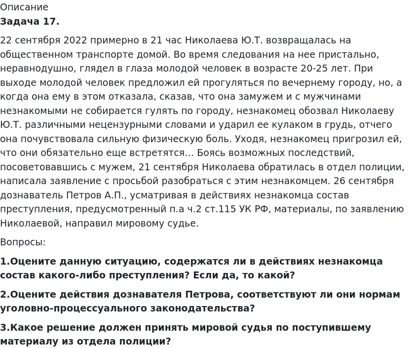       
            Описание
              Задача 17. 	22 сентября 2022 примерно в 21 час Николаева Ю.Т. возвращалась на общественном транспорте домой. Во время следования на нее пристально, неравнодушно, глядел в глаза молодой человек в возрасте 20-25 лет. При выходе молодой человек предложил ей прогуляться по вечернему городу, но, а когда она ему в этом отказала, сказав, что она замужем и с мужчинами незнакомыми не собирается гулять по городу, незнакомец обозвал Николаеву Ю.Т. различными нецензурными словами и ударил ее кулаком в грудь, отчего она почувствовала сильную физическую боль. Уходя, незнакомец пригрозил ей, что они обязательно еще встретятся… Боясь возможных последствий, посоветовавшись с мужем, 21 сентября Николаева обратилась в отдел полиции, написала заявление с просьбой разобраться с этим незнакомцем. 26 сентября дознаватель Петров А.П., усматривая в действиях незнакомца состав преступления, предусмотренный п.а ч.2 ст.115 УК РФ, материалы, по заявлению Николаевой, направил мировому судье.	Вопросы: 1.Оцените данную ситуацию, содержатся ли в действиях незнакомца состав какого-либо преступления? Если да, то какой? 2.Оцените действия дознавателя Петрова, соответствуют ли они нормам уголовно-процессуального законодательства? 3.Какое решение должен принять мировой судья по поступившему материалу из отдела полиции?   