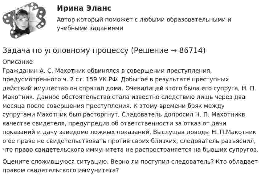      
            Описание
            	Гражданин А. С. Махотник обвинялся в совершении преступления, предусмотренного ч. 2 ст. 159 УК РФ. Добытое в результате преступных действий имущество он спрятал дома. Очевидицей этого была его супруга, Н. П. Макотник. Данное обстоятельство стала известно следствию лишь через два месяца после совершения преступления. К этому времени бряк между супругами Махотник был расторгнут. Следователь допросил Н. П. Махотникв качестве свидетеля, предупредив об ответственности за отказ от дачи показаний и дачу заведомо ложных показаний. Выслушав доводы Н. П.Макотник о ее праве не свидетельствовать против своих близких, следователь разъяснил, что право свидетельского иммунитета не распространяется на бывших супругов.  Оцените сложившуюся ситуацию. Верно ли поступил следователь? Кто обладает правом свидетельского иммунитета?   
            
            
            Задача по уголовному процессуЗадача по уголовному процессуЗадача по уголовному процессуЗадача по уголовному процессуЗадача по уголовному процессуЗадача по уголовному процессуЗадача по уголовному процессуЗадача по уголовному праву Задача по уголовному праву Задача по уголовному праву 1 росдистантЗадача по уголовному праву 1 росдистантЗадача по уголовному праву (грабеж)Задача по уголовному праву (Пашков, Николаев и Петренко распивали спиртные напитки ...)Задача по уголовному праву- Экологические преступления