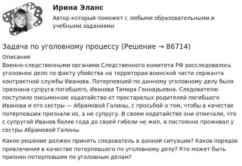      
            Описание
            	Военно-следственными органами Следственного комитета РФ расследовалось уголовное дело по факту убийства на территории воинской части сержанта контрактной службы Иванова. Потерпевшей по данному уголовному делу была признана супруга погибшего, Иванова Тамара Геннадьевна. Следователю поступило письменное ходатайство от престарелых родителей погибшего Иванова и его сестры — Абрамовой Галины, с просьбой о том, чтобы в качестве потерпевших признали их, а не супругу. В своем ходатайстве они отмечали, что с супругой Иванов более года до своей гибели не жил, а постоянно проживал у сестры Абрамовой Галины.  Какое решение должен принять следователь в данной ситуации? Каков порядок привлечения в качестве потерпевшего по уголовному делу? Кто может быть признан потерпевшим по уголовным делам?   
            
            
            Задача по уголовному праву- Экологические преступленияЗадача по уголовному процессуЗадача по уголовному процессуЗадача по уголовному процессуЗадача по уголовному процессуЗадача по уголовному процессуЗадача по уголовному процессуЗадача по уголовному праву Задача по уголовному праву Задача по уголовному праву Задача по уголовному праву Задача по уголовному праву 1 росдистантЗадача по уголовному праву 1 росдистантЗадача по уголовному праву (грабеж)