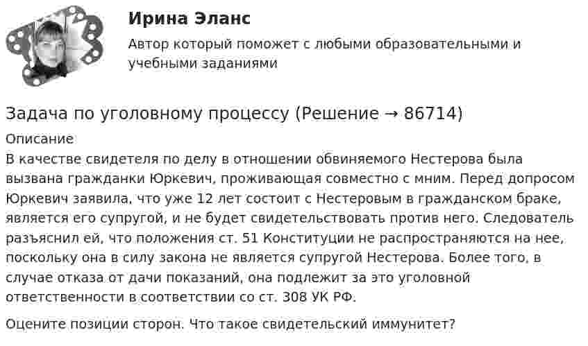      
            Описание
            	 В качестве свидетеля по делу в отношении обвиняемого Нестерова была вызвана гражданки Юркевич, проживающая совместно с мним. Перед допросом Юркевич заявила, что уже 12 лет состоит с Нестеровым в гражданском браке, является его супругой, и не будет свидетельствовать против него. Следователь разъяснил ей, что положения ст. 51 Конституции не распространяются на нее, поскольку она в силу закона не является супругой Нестерова. Более того, в случае отказа от дачи показаний, она подлежит за это уголовной ответственности в соответствии со ст. 308 УК РФ.  Оцените позиции сторон. Что такое свидетельский иммунитет?   
            
            
            Задача по уголовному процессуЗадача по уголовному процессуЗадача по уголовному процессуЗадача по уголовному процессуЗадача по уголовному процессуЗАДАЧА по УГОЛОВНОМУ ПРОЦЕССУЗАДАЧА ПО УГОЛОВНОМУ ПРОЦЕССУЗадача по уголовному праву 1 росдистантЗадача по уголовному праву 1 росдистантЗадача по уголовному праву (грабеж)Задача по уголовному праву (Пашков, Николаев и Петренко распивали спиртные напитки ...)Задача по уголовному праву- Экологические преступленияЗадача по уголовному процессуЗадача по уголовному процессу