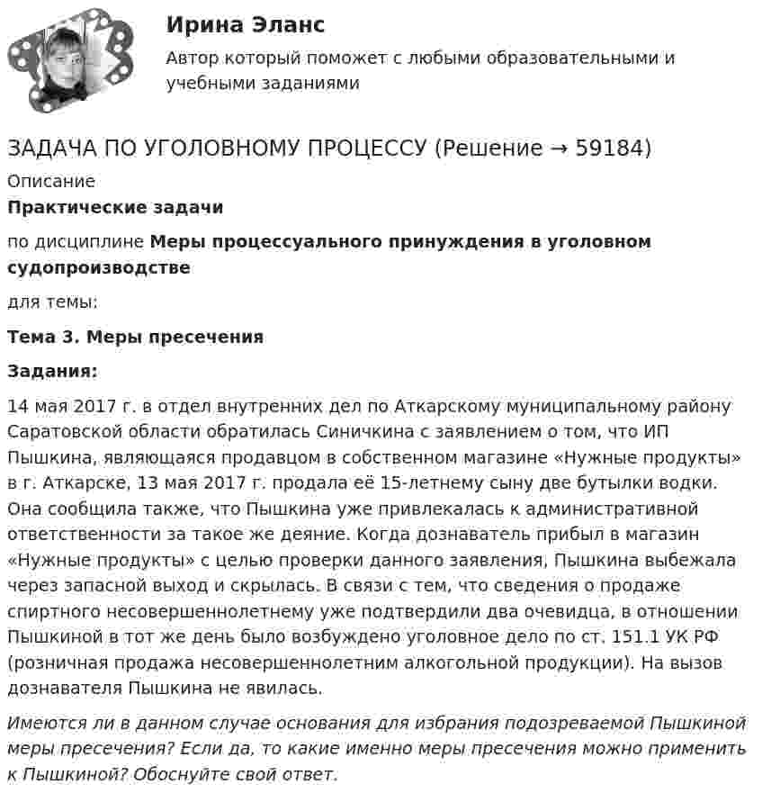      
            Описание
            Практические задачипо дисциплине Меры процессуального принуждения в уголовном судопроизводстведля темы:Тема 3. Меры пресеченияЗадания:14 мая 2017 г. в отдел внутренних дел по Аткарскому муниципальному району Саратовской области обратилась Синичкина с заявлением о том, что ИП Пышкина, являющаяся продавцом в собственном магазине «Нужные продукты» в г. Аткарске, 13 мая 2017 г. продала её 15-летнему сыну две бутылки водки. Она сообщила также, что Пышкина уже привлекалась к административной ответственности за такое же деяние. Когда дознаватель прибыл в магазин «Нужные продукты» с целью проверки данного заявления, Пышкина выбежала через запасной выход и скрылась. В связи с тем, что сведения о продаже спиртного несовершеннолетнему уже подтвердили два очевидца, в отношении Пышкиной в тот же день было возбуждено уголовное дело по ст. 151.1 УК РФ (розничная продажа несовершеннолетним алкогольной продукции). На вызов дознавателя Пышкина не явилась.Имеются ли в данном случае основания для избрания подозреваемой Пышкиной меры пресечения? Если да, то какие именно меры пресечения можно применить к Пышкиной? Обоснуйте свой ответ.   
            
            
            ЗАДАЧА ПО УГОЛОВНОМУ ПРОЦЕССУЗАДАЧА ПО УГОЛОВНОМУ ПРОЦЕССУЗадача по уголовному процессу - Подготовка к судебному разбирательствуЗадача по УИПзадача по учету в банкахзадача по учету в банкахЗадача по учету в банкахЗАДАЧА ПО УГОЛОВНОМУ ПРОЦЕССУЗАДАЧА ПО УГОЛОВНОМУ ПРОЦЕССУЗАДАЧА ПО УГОЛОВНОМУ ПРОЦЕССУЗАДАЧА ПО УГОЛОВНОМУ ПРОЦЕССУЗАДАЧА ПО УГОЛОВНОМУ ПРОЦЕССУЗАДАЧА ПО УГОЛОВНОМУ ПРОЦЕССУЗАДАЧА ПО УГОЛОВНОМУ ПРОЦЕССУ