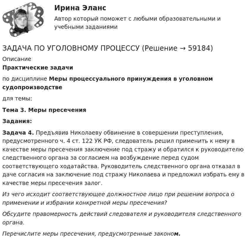      
            Описание
            Практические задачипо дисциплине Меры процессуального принуждения в уголовном судопроизводстведля темы:Тема 3. Меры пресеченияЗадания:Задача 4. Предъявив Николаеву обвинение в совершении преступления, предусмотренного ч. 4 ст. 122 УК РФ, следователь решил применить к нему в качестве меры пресечения заключение под стражу и обратился к руководителю следственного органа за согласием на возбуждение перед судом соответствующего ходатайства. Руководитель следственного органа отказал в даче согласия на заключение под стражу Николаева и предложил избрать ему в качестве меры пресечения залог.Из чего исходит соответствующее должностное лицо при решении вопроса о применении и избрании конкретной меры пресечения?Обсудите правомерность действий следователя и руководителя следственного органа.Перечислите меры пресечения, предусмотренные законом.   
            
            
            ЗАДАЧА ПО УГОЛОВНОМУ ПРОЦЕССУЗАДАЧА ПО УГОЛОВНОМУ ПРОЦЕССУЗАДАЧА ПО УГОЛОВНОМУ ПРОЦЕССУЗАДАЧА ПО УГОЛОВНОМУ ПРОЦЕССУЗАДАЧА ПО УГОЛОВНОМУ ПРОЦЕССУЗАДАЧА ПО УГОЛОВНОМУ ПРОЦЕССУЗадача по уголовному процессу - Подготовка к судебному разбирательствуЗадача по уголовному процессуЗадача по уголовному процессуЗадача по уголовному процессуЗАДАЧА по УГОЛОВНОМУ ПРОЦЕССУЗАДАЧА ПО УГОЛОВНОМУ ПРОЦЕССУЗАДАЧА ПО УГОЛОВНОМУ ПРОЦЕССУЗАДАЧА ПО УГОЛОВНОМУ ПРОЦЕССУ