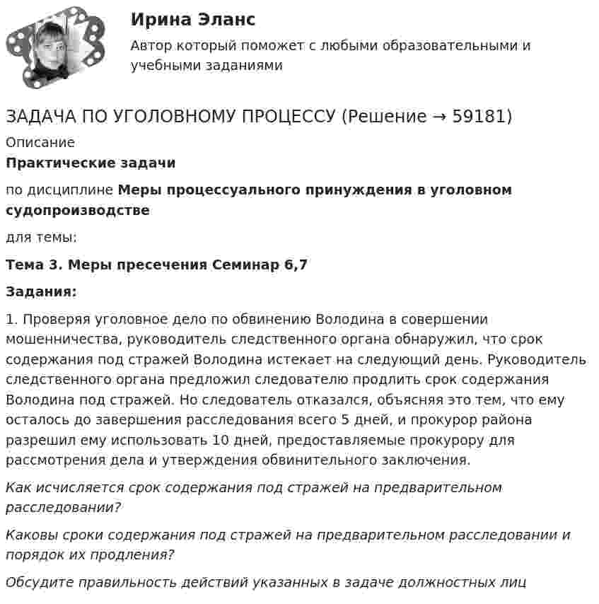      
            Описание
            Практические задачипо дисциплине Меры процессуального принуждения в уголовном судопроизводстведля темы:Тема 3. Меры пресечения Семинар 6,7Задания:1. Проверяя уголовное дело по обвинению Володина в совершении мошенничества, руководитель следственного органа обнаружил, что срок содержания под стражей Володина истекает на следующий день. Руководитель следственного органа предложил следователю продлить срок содержания Володина под стражей. Но следователь отказался, объясняя это тем, что ему осталось до завершения расследования всего 5 дней, и прокурор района разрешил ему использовать 10 дней, предоставляемые прокурору для рассмотрения дела и утверждения обвинительного заключения.Как исчисляется срок содержания под стражей на предварительном расследовании?Каковы сроки содержания под стражей на предварительном расследовании и порядок их продления?Обсудите правильность действий указанных в задаче должностных лиц   
            
            
            ЗАДАЧА ПО УГОЛОВНОМУ ПРОЦЕССУЗАДАЧА ПО УГОЛОВНОМУ ПРОЦЕССУЗАДАЧА ПО УГОЛОВНОМУ ПРОЦЕССУЗАДАЧА ПО УГОЛОВНОМУ ПРОЦЕССУЗадача по уголовному процессу - Подготовка к судебному разбирательствуЗадача по УИПзадача по учету в банкахЗадача по уголовному процессуЗАДАЧА по УГОЛОВНОМУ ПРОЦЕССУЗАДАЧА ПО УГОЛОВНОМУ ПРОЦЕССУЗАДАЧА ПО УГОЛОВНОМУ ПРОЦЕССУЗАДАЧА ПО УГОЛОВНОМУ ПРОЦЕССУЗАДАЧА ПО УГОЛОВНОМУ ПРОЦЕССУЗАДАЧА ПО УГОЛОВНОМУ ПРОЦЕССУ