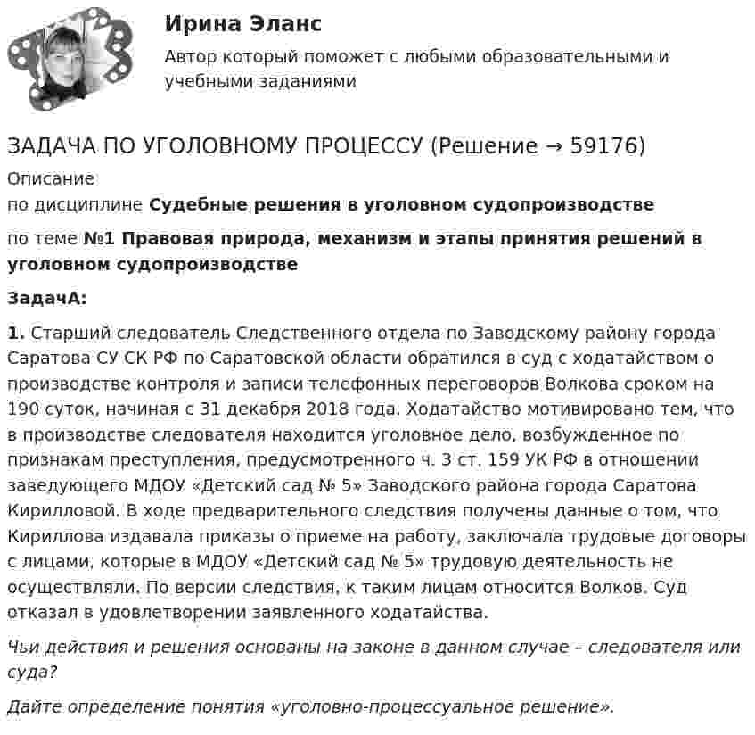      
            Описание
            по дисциплине  Судебные решения в уголовном судопроизводстве по теме  №1 Правовая природа, механизм и этапы принятия решений в уголовном судопроизводствеЗадачА:1. Старший следователь Следственного отдела по Заводскому району города Саратова СУ СК РФ по Саратовской области обратился в суд с ходатайством о производстве контроля и записи телефонных переговоров Волкова сроком на 190 суток, начиная с 31 декабря 2018 года. Ходатайство мотивировано тем, что в производстве следователя находится уголовное дело, возбужденное по признакам преступления, предусмотренного ч. 3 ст. 159 УК РФ в отношении заведующего МДОУ «Детский сад № 5» Заводского района города Саратова Кирилловой. В ходе предварительного следствия получены данные о том, что Кириллова издавала приказы о приеме на работу, заключала трудовые договоры с лицами, которые в МДОУ «Детский сад № 5» трудовую деятельность не осуществляли. По версии следствия, к таким лицам относится Волков. Суд отказал в удовлетворении заявленного ходатайства.Чьи действия и решения основаны на законе в данном случае – следователя или суда?Дайте определение понятия «уголовно-процессуальное решение».   
            
            
            ЗАДАЧА по УГОЛОВНОМУ ПРОЦЕССУЗАДАЧА ПО УГОЛОВНОМУ ПРОЦЕССУЗАДАЧА ПО УГОЛОВНОМУ ПРОЦЕССУЗАДАЧА ПО УГОЛОВНОМУ ПРОЦЕССУЗАДАЧА ПО УГОЛОВНОМУ ПРОЦЕССУЗАДАЧА ПО УГОЛОВНОМУ ПРОЦЕССУЗАДАЧА ПО УГОЛОВНОМУ ПРОЦЕССУЗадача по уголовному процессуЗадача по уголовному процессуЗадача по уголовному процессуЗадача по уголовному процессуЗадача по уголовному процессуЗадача по уголовному процессуЗадача по уголовному процессу