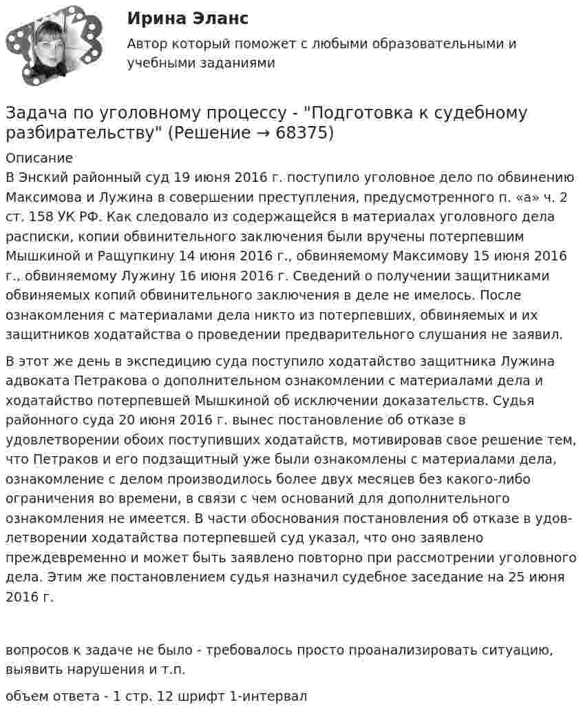     
            Описание
            	В Энский районный суд 19 июня 2016 г. поступило уголовное дело по обвинению Максимова и Лужина в совершении преступления, предусмотренного п. «а» ч. 2 ст. 158 УК РФ. Как следовало из содержа­щейся в материалах уголовного дела расписки, копии обвинительного заключения были вручены потерпевшим Мышкиной и Ращупкину 14 июня 2016 г., обвиняемому Максимову 15 июня 2016 г., обвиня­емому Лужину 16 июня 2016 г. Сведений о получении защитниками обвиняемых копий обвинительного заключения в деле не имелось. После ознакомления с материалами дела никто из потерпевших, обви­няемых и их защитников ходатайства о проведении предварительного слушания не заявил.	В этот же день в экспедицию суда поступило ходатайство защитника Лужина адвоката Петракова о дополнительном ознакомлении с мате­риалами дела и ходатайство потерпевшей Мышкиной об исключении доказательств. Судья районного суда 20 июня 2016 г. вынес постанов­ление об отказе в удовлетворении обоих поступивших ходатайств, мотивировав свое решение тем, что Петраков и его подзащитный уже были ознакомлены с материалами дела, ознакомление с делом производилось более двух месяцев без какого-либо ограничения во времени, в связи с чем оснований для дополнительного ознакомления не имеется. В части обоснования постановления об отказе в удов­летворении ходатайства потерпевшей суд указал, что оно заявлено преждевременно и может быть заявлено повторно при рассмотрении уголовного дела. Этим же постановлением судья назначил судебное заседание на 25 июня 2016 г.вопросов к задаче не было - требовалось просто проанализировать ситуацию, выявить нарушения и т.п.объем ответа - 1 стр. 12 шрифт 1-интервал   
            
            
            ЗАДАЧА ПО УГОЛОВНОМУ ПРОЦЕССУЗадача по уголовному процессу - Подготовка к судебному разбирательствуЗадача по УИПзадача по учету в банкахзадача по учету в банкахЗадача по учету в банкахЗадача по учету в банкахЗАДАЧА ПО УГОЛОВНОМУ ПРОЦЕССУЗАДАЧА ПО УГОЛОВНОМУ ПРОЦЕССУЗАДАЧА ПО УГОЛОВНОМУ ПРОЦЕССУЗАДАЧА ПО УГОЛОВНОМУ ПРОЦЕССУЗАДАЧА ПО УГОЛОВНОМУ ПРОЦЕССУЗАДАЧА ПО УГОЛОВНОМУ ПРОЦЕССУЗАДАЧА ПО УГОЛОВНОМУ ПРОЦЕССУ