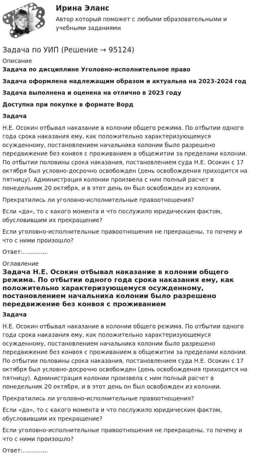      
            Описание
            Задача по дисциплине Уголовно-исполнительное правоЗадача оформлена надлежащим образом и актуальна на 2023-2024 годЗадача выполнена и оценена на отлично в 2023 годуДоступна при покупке в формате Ворд Задача	Н.Е. Осокин отбывал наказание в колонии общего режима. По отбытии одного года срока наказания ему, как положительно характеризующемуся осужденному, постановлением начальника колонии было разрешено передвижение без конвоя с проживанием в общежитии за пределами колонии. По отбытии половины срока наказания, постановлением суда Н.Е. Осокин с 17 октября был условно-досрочно освобожден (день освобождения приходится на пятницу). Администрация колонии произвела с ним полный расчет в понедельник 20 октября, и в этот день он был освобожден из колонии. 	Прекратились ли уголовно-исполнительные правоотношения? 	Если «да», то с какого момента и что послужило юридическим фактом, обусловившим их прекращение? 	Если уголовно-исполнительные правоотношения не прекращены, то почему и что с ними произошло?Ответ:.............. 
            Оглавление
             Задача	Н.Е. Осокин отбывал наказание в колонии общего режима. По отбытии одного года срока наказания ему, как положительно характеризующемуся осужденному, постановлением начальника колонии было разрешено передвижение без конвоя с проживанием в общежитии за пределами колонии. По отбытии половины срока наказания, постановлением суда Н.Е. Осокин с 17 октября был условно-досрочно освобожден (день освобождения приходится на пятницу). Администрация колонии произвела с ним полный расчет в понедельник 20 октября, и в этот день он был освобожден из колонии. 	Прекратились ли уголовно-исполнительные правоотношения? 	Если «да», то с какого момента и что послужило юридическим фактом, обусловившим их прекращение? 	Если уголовно-исполнительные правоотношения не прекращены, то почему и что с ними произошло?Ответ:..............  
            
            
            Задача по уголовному процессу - Подготовка к судебному разбирательствуЗадача по УИПзадача по учету в банкахзадача по учету в банкахЗадача по учету в банкахЗадача по учету в банкахЗадача по физикеЗАДАЧА ПО УГОЛОВНОМУ ПРОЦЕССУЗАДАЧА ПО УГОЛОВНОМУ ПРОЦЕССУЗАДАЧА ПО УГОЛОВНОМУ ПРОЦЕССУЗАДАЧА ПО УГОЛОВНОМУ ПРОЦЕССУЗАДАЧА ПО УГОЛОВНОМУ ПРОЦЕССУЗАДАЧА ПО УГОЛОВНОМУ ПРОЦЕССУЗАДАЧА ПО УГОЛОВНОМУ ПРОЦЕССУ