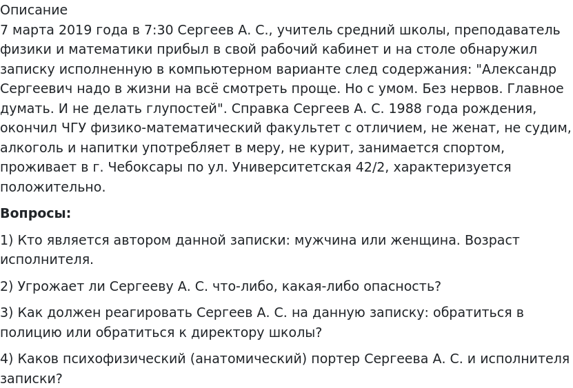       
            Описание
             	7 марта 2019 года в 7:30 Сергеев А. С., учитель средний школы, преподаватель физики и математики прибыл в свой рабочий кабинет и на столе обнаружил записку исполненную в компьютерном варианте след содержания: Александр Сергеевич надо в жизни на всё смотреть проще. Но с умом. Без нервов. Главное думать. И не делать глупостей. Справка Сергеев А. С. 1988 года рождения, окончил ЧГУ физико-математический факультет с отличием, не женат, не судим, алкоголь и напитки употребляет в меру, не курит, занимается спортом, проживает в г. Чебоксары по ул. Университетская 42/2, характеризуется положительно. Вопросы:	1)             Кто является автором данной записки: мужчина или женщина. Возраст исполнителя.	2)             Угрожает ли Сергееву А. С. что-либо, какая-либо опасность?	3)             Как должен реагировать Сергеев А. С. на данную записку: обратиться в полицию или обратиться к директору школы?4)   Каков психофизический (анатомический) портер Сергеева А. С. и исполнителя записки?   