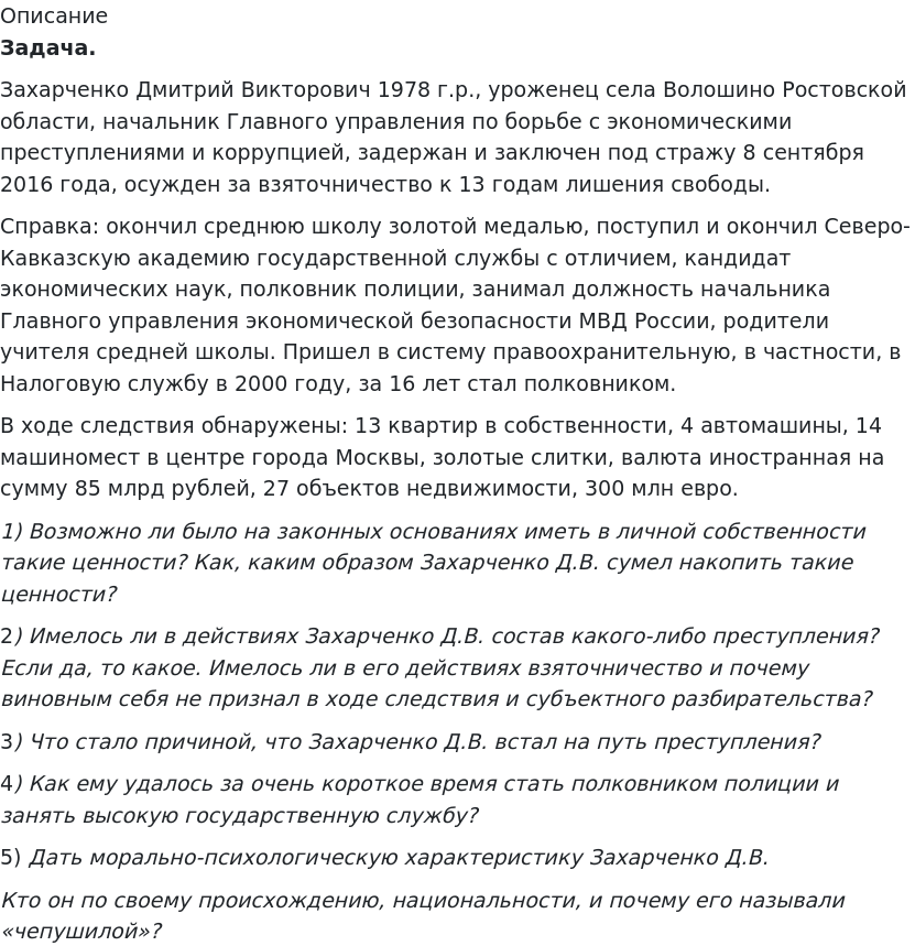       
            Описание
              Задача.	Захарченко Дмитрий Викторович 1978 г.р., уроженец села Волошино Ростовской области, начальник Главного управления по борьбе с экономическими преступлениями и коррупцией, задержан и заключен под стражу 8 сентября 2016 года, осужден за взяточничество к 13 годам лишения свободы.	Справка: окончил среднюю школу золотой медалью, поступил и окончил Северо-Кавказскую академию государственной службы с отличием, кандидат экономических наук, полковник полиции, занимал должность начальника Главного управления экономической безопасности МВД России, родители учителя средней школы. Пришел в систему правоохранительную, в частности, в Налоговую службу в 2000 году, за 16 лет стал полковником. 	В ходе следствия обнаружены: 13 квартир в собственности, 4 автомашины, 14 машиномест в центре города Москвы, золотые слитки, валюта иностранная на сумму 85 млрд рублей, 27 объектов недвижимости, 300 млн евро. 1)             Возможно ли было на законных основаниях иметь в личной собственности такие ценности? Как, каким образом Захарченко Д.В. сумел накопить такие ценности?	2)             Имелось ли в действиях Захарченко Д.В. состав какого-либо преступления? Если да, то какое. Имелось ли в его действиях взяточничество и почему виновным себя не признал в ходе следствия и субъектного разбирательства?	3)             Что стало причиной, что Захарченко Д.В. встал на путь преступления?	4)             Как ему удалось за очень короткое время стать полковником полиции и занять высокую государственную службу?	5) Дать морально-психологическую характеристику Захарченко Д.В. Кто он по своему происхождению, национальности, и почему его называли «чепушилой»?   
