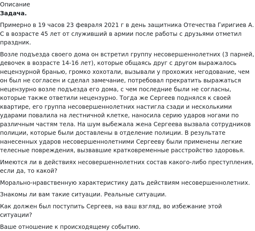       
            Описание
              Задача. 	Примерно в 19 часов 23 февраля 2021 г в день защитника Отечества Гиригиев А. С в возрасте 45 лет от служивший в армии после работы с друзьями отметил праздник.	Возле подъезда своего дома он встретил группу несовершеннолетних (3 парней, девочек в возрасте 14-16 лет), которые общаясь друг с другом выражалось нецензурной бранью, громко хохотали, вызывали у прохожих негодование, чем он был не согласен и сделал замечание, потребовал прекратить выражаться нецензурно возле подъезда его дома, с чем последние были не согласны, которые также ответили нецензурно. Тогда же Сергеев поднялся к своей квартире, его группа несовершеннолетних настигла сзади и несколькими ударами повалила на лестничной клетке, наносила серию ударов ногами по различным частям тела. На шум выбежала жена Сергеева вызвала сотрудников полиции, которые были доставлены в отделение полиции. В результате нанесенных ударов несовершеннолетними Сергееву были применены легкие телесные повреждения, вызвавшие кратковременные расстройство здоровья.	Имеются ли в действиях несовершеннолетних состав какого-либо преступления, если да, то какой?Морально-нравственную характеристику дать действиям несовершеннолетних.	Знакомы ли вам такие ситуации. Реальные ситуации.	Как должен был поступить Сергеев, на ваш взгляд, во избежание этой ситуации?	Ваше отношение к происходящему событию.   