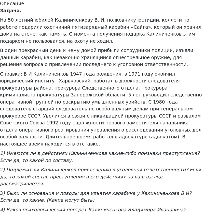       
            Описание
              Задача.	На 50-летний юбилей Калиниченкову В. И, полковнику юстиции, коллеги по работе подарили охотничий пятизарядный карабин «Сайга», который он хранил дома на стене, как память. С момента получения подарка Калиниченков этим подарком не пользовался, на охоту не ходил.	В один прекрасный день к нему домой прибыли сотрудники полиции, изъяли данный карабин, как незаконно хранящийся огнестрельное оружие, для решения вопроса о привлечении последнего к уголовной ответственности.	Справка: В И Калиниченков 1947 года рождения, в 1971 году окончил юридический институт Харьковский, работал в должности следователя прокуратуры района, прокурора Следственного отдела, прокурора криминалиста прокуратуры Запорожской области. 5 лет руководил следственно-оперативной группой по раскрытию умышленных убийств. С 1980 года следователь старший следователь по особо важным делам при генеральном прокуроре СССР. Уволился в связи с ликвидацией прокуратуры СССР и развалом Советского Союза 1992 году с должности первого заместителя начальника отдела оперативного реагирования управления о расследовании уголовных дел особой важности. Длительное время работал в адвокатуре (адвокатом). В настоящее время находится в отставке. 1)             Имеются ли в действиях Калиниченкова какие-либо признаки преступления? Если да, то какой по составу.	2)             Подлежит ли Калиниченков привлечению к уголовной ответственности? Если да, то какой состав преступления в его действиях на ваш взгляд рассматривается.	3)             Были ли основания и поводы для изъятия карабина у Калиниченкова В И? Если да, то какие. (Какие могут быть) 4) Каков психологический портрет Калиниченкова Владимира Ивановича?   