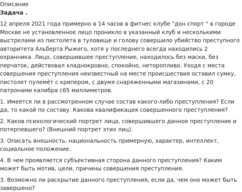       
            Описание
              Задача .	12 апреля 2021 года примерно в 14 часов в фитнес клубе дон спорт  в городе Москве не установленное лицо проникло в указанный клуб и несколькими выстрелами из пистолета в туловище и голову совершило убийство преступного авторитета Альберта Рыжего, хотя у последнего всегда находились 2 охранника. Лицо, совершившее преступление, находилось без маски, без перчаток, действовал хладнокровно, спокойно, неторопливо. Уходя с места совершения преступления неизвестный на месте происшествия оставил сумку, пистолет пулемёт с крипером, с двумя снаряженными магазинами, с 20 патронами калибра с65 миллиметров.	1.             Имеется ли в рассмотренном случае состав какого-либо преступления? Если да, то какой по составу. Какова квалификация совершенного преступления? 	2. Каков психологический портрет лица, совершившего данное преступление и потерпевшего? (Внешний портрет этих лиц).	3.             Описать внешность, национальность примерную, характер, интеллект, социальное положение.4.	В чем проявляется субъективная сторона данного преступления? Каким может быть мотив, цели, причины совершения преступления.	3.             Возможно ли раскрытие данного преступления, если да, чем оно может быть завершено?   