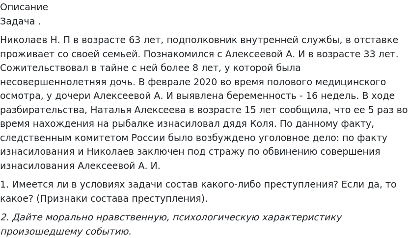       
            Описание
             Задача .Николаев Н. П в возрасте 63 лет, подполковник внутренней службы, в отставке проживает со своей семьей. Познакомился с Алексеевой А. И в возрасте 33 лет. Сожительствовал в тайне с ней более 8 лет, у которой была несовершеннолетняя дочь. В феврале 2020 во время полового медицинского осмотра, у дочери Алексеевой А. И выявлена беременность - 16 недель. В ходе разбирательства, Наталья Алексеева в возрасте 15 лет сообщила, что ее 5 раз во время нахождения на рыбалке изнасиловал дядя Коля. По данному факту, следственным комитетом России было возбуждено уголовное дело: по факту изнасилования и Николаев заключен под стражу по обвинению совершения изнасилования Алексеевой А. И.1.	Имеется ли в условиях задачи состав какого-либо преступления? Если да, то какое? (Признаки состава преступления). 2. Дайте морально нравственную, психологическую характеристику произошедшему событию.   