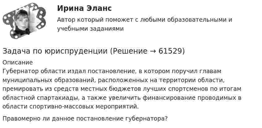      
            Описание
            	Губернатор области издал постановление, в котором поручил главам муниципальных образований, расположенных на территории области, премировать из средств местных бюджетов лучших спортсменов по итогам областной спартакиады, а также увеличить финансирование проводимых в области спортивно-массовых мероприятий.	Правомерно ли данное постановление губернатора?   
            
            
            Задача по юриспруденцииЗадача по юриспруденцииЗадача по юриспруденцииЗадача по юриспруденцииЗадача по юриспруденцииЗадача по юриспруденцииЗадача по юриспруденцииЗадача по юриспруденцииЗадача по юриспруденцииЗадача по юриспруденцииЗадача по юриспруденцииЗадача по юриспруденцииЗадача по юриспруденцииЗадача по юриспруденции