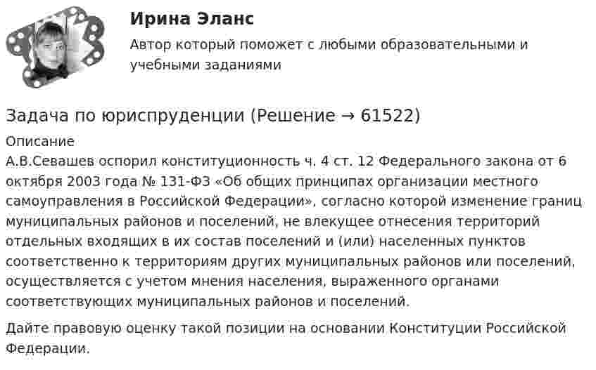      
            Описание
            	А.В.Севашев оспорил конституционность ч. 4 ст. 12 Федерального закона от 6 октября 2003 года № 131-ФЗ «Об общих принципах организации местного самоуправления в Российской Федерации», согласно которой изменение границ муниципальных районов и поселений, не влекущее отнесения территорий отдельных входящих в их состав поселений и (или) населенных пунктов соответственно к территориям других муниципальных районов или поселений, осуществляется с учетом мнения населения, выраженного органами соответствующих муниципальных районов и поселений.	Дайте правовую оценку такой позиции на основании Конституции Российской Федерации.   
            
            
            Задача по юриспруденцииЗадача по юриспруденцииЗадача по юриспруденцииЗадача по юриспруденцииЗадача по юриспруденцииЗадача по юриспруденцииЗадача по юриспруденцииЗадача по юриспруденцииЗадача по юриспруденцииЗадача по юриспруденцииЗадача по юриспруденцииЗадача по юриспруденцииЗадача по юриспруденцииЗадача по юриспруденции