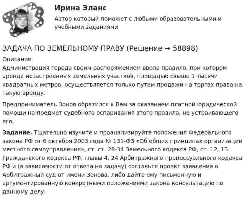      
            Описание
            Администрация города своим распоряжением ввела правило, при котором аренда незастроенных земельных участков, площадью свыше 1 тысячи квадратных метров, осуществляется только путем продажи на торгах права на такую аренду.Предприниматель Зонов обратился к Вам за оказанием платной юридической помощи на предмет судебного оспаривания этого правила, не устраивающего его.Задание. Тщательно изучите и проанализируйте положения Федерального закона РФ от 6 октября 2003 года № 131-ФЗ «Об общих принципах организации местного самоуправления», ст. ст. 28-34 Земельного кодекса РФ, ст. 12, 13 Гражданского кодекса РФ, главы 4, 24 Арбитражного процессуального кодекса РФ и (в зависимости от ответа на задачу) составьте проект заявления в Арбитражный суд от имени Зонова, либо дайте ему письменную и аргументированную конкретными положениями закона консультацию по данному делу.   
            
            
            Задача по Земельному праву ЗАДАЧА ПО ЗЕМЕЛЬНОМУ ПРАВУЗадача по избирательному правуЗадача по избирательному правуЗадача по избирательному правуЗадача по инвестиционному анализуЗадача по инвестиционному анализу2Задача по дисциплине Уголовное правоЗадача по дисциплине Уголовное правоЗадача по дисциплине: Управление проектамиЗадача по дисциплине ФИНАНСОВЫЕ РЫНКИЗадача по доказательствам Задача по жилищному правузадача по земельному праву
