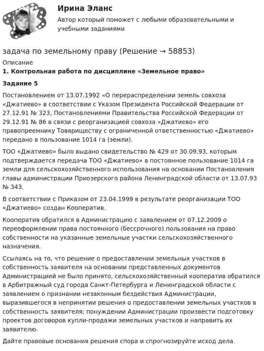      
            Описание
            1.    Контрольная работа по дисциплине «Земельное право»Задание 5Постановлением от 13.07.1992 «О перераспределении земель совхоза «Джатиево» в соответствии с Указом Президента Российской Федерации от 27.12.91 № 323, Постановлениями Правительства Российской Федерации от 29.12.91 № 86 в связи с реорганизацией совхоза «Джатиево» его правопреемнику Товариществу с ограниченной ответственностью «Джатиево» передано в пользование 1014 га (земли). ТОО «Джатиево» было выдано свидетельство № 429 от 30.09.93, которым подтверждается передача ТОО «Джатиево» в постоянное пользование 1014 га земли для сельскохозяйственного использования на основании Постановления главы администрации Приозерского района Ленинградской области от 13.07.93 № 343. В соответствии с Приказом от 23.04.1999 в результате реорганизации ТОО «Джатиево» создан Кооператив.Кооператив обратился в Администрацию с заявлением от 07.12.2009 о переоформлении права постоянного (бессрочного) пользования на право собственности на указанные земельные участки сельскохозяйственного назначения.Ссылаясь на то, что решение о предоставлении земельных участков в собственность заявителя на основании представленных документов Администрацией не было принято, сельскохозяйственный кооператив обратился в Арбитражный суд города Санкт-Петербурга и Ленинградской области с заявлением о признании незаконным бездействия Администрации, выразившегося в непринятии решения о предоставлении земельных участков в собственность заявителя; понуждении Администрации произвести подготовку проектов договоров купли-продажи земельных участков и направить их заявителю.Дайте правовые основания решения спора и спрогнозируйте исход дела.   
            
            
            Задача по жилищному правузадача по земельному правуЗадача по земельному правуЗадача по Земельному праву ЗАДАЧА ПО ЗЕМЕЛЬНОМУ ПРАВУЗадача по избирательному правуЗадача по избирательному правуЗадача по дисциплине Правоохранительные органы  с решениемЗадача по дисциплине Правоохранительные органы с решениемЗадача по дисциплине Сравнительное правоведениеЗадача по дисциплине Уголовное правоЗадача по дисциплине Уголовное правоЗадача по дисциплине: Управление проектамиЗадача по дисциплине ФИНАНСОВЫЕ РЫНКИ