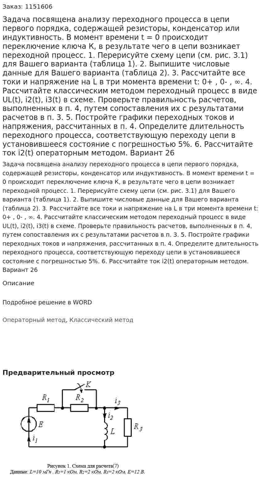 Задача посвящена анализу переходного процесса в цепи первого порядка, содержащей резисторы, конденсатор или индуктивность. В момент времени t = 0 происходит переключение ключа К, в результате чего в цепи возникает переходной процесс. 1. Перерисуйте схему цепи (см. рис. 3.1) для Вашего варианта (таблица 1). 2. Выпишите числовые данные для Вашего варианта (таблица 2). 3. Рассчитайте все токи и напряжение на  L  в три момента времени t: 0+ , 0- , ∞. 4. Рассчитайте классическим методом переходный процесс в виде UL(t), i2(t), i3(t)  в схеме. Проверьте правильность расчетов, выполненных в п. 4, путем сопоставления их с результатами расчетов в п. 3.  5. Постройте графики переходных токов и напряжения, рассчитанных в п. 4. Определите длительность переходного процесса, соответствующую переходу цепи в установившееся состояние с погрешностью 5%. 6. Рассчитайте ток i2(t) операторным методом. Вариант 26 