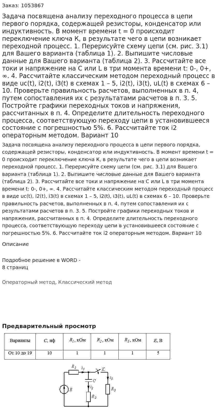 Задача посвящена анализу переходного процесса в цепи первого порядка, содержащей резисторы, конденсатор или индуктивность. В момент времени t = 0 происходит переключение ключа К, в результате чего в цепи возникает переходной процесс. 1. 	Перерисуйте схему цепи (см. рис. 3.1) для Вашего варианта (таблица 1). 2. 	Выпишите числовые данные для Вашего варианта (таблица 2). 3. 	Рассчитайте все токи и напряжение на С или L в три момента времени t: 0-, 0+, ∞. 4. 	Рассчитайте классическим методом переходный процесс в виде uc(t), i2(t), i3(t)   в схемах 1 – 5, i2(t), i3(t), uL(t)   в схемах 6 – 10. Проверьте правильность расчетов, выполненных в п. 4, путем сопоставления их с результатами расчетов в п. 3. 5. 	Постройте графики переходных токов и напряжения, рассчитанных в п. 4. Определите длительность переходного процесса, соответствующую переходу цепи в установившееся состояние с погрешностью 5%. 6. 	Рассчитайте ток i2  операторным методом. Вариант 10 