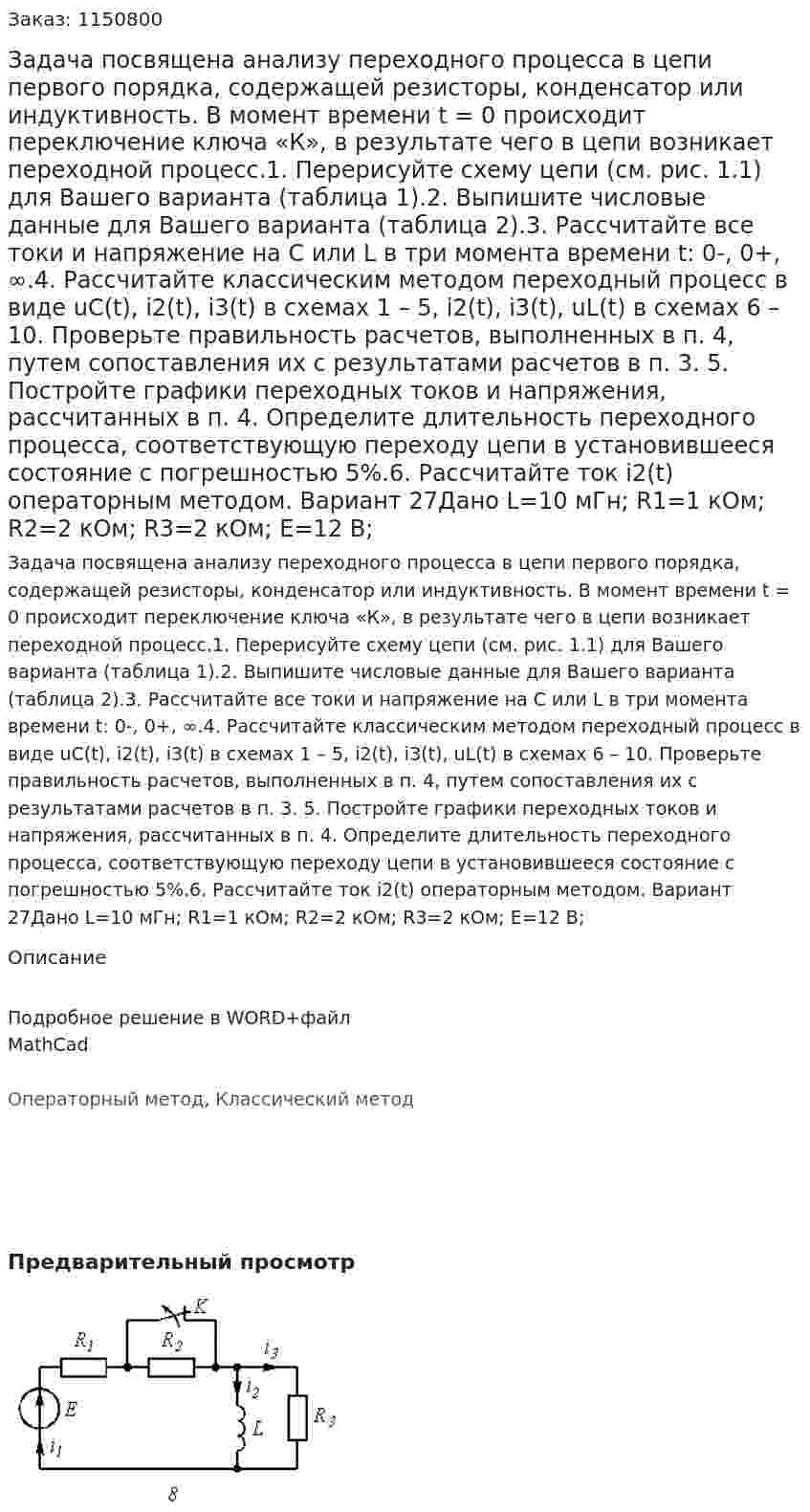 Задача посвящена анализу переходного процесса в цепи первого порядка, содержащей резисторы, конденсатор или индуктивность. В момент времени t = 0 происходит переключение ключа «К», в результате чего в цепи возникает переходной процесс.1. Перерисуйте схему цепи (см. рис. 1.1) для Вашего варианта (таблица 1).2. Выпишите числовые данные для Вашего варианта (таблица 2).3. Рассчитайте все токи и напряжение на С или L в три момента времени t:  0-, 0+, ∞.4. Рассчитайте классическим методом переходный процесс в виде  uC(t), i2(t), i3(t)  в схемах 1 – 5,  i2(t), i3(t),  uL(t) в схемах 6 – 10. Проверьте правильность расчетов, выполненных в п. 4, путем сопоставления их с результатами расчетов в п. 3. 	5. Постройте графики переходных токов и напряжения, рассчитанных в п. 4. Определите длительность переходного процесса, соответствующую переходу цепи в установившееся состояние с погрешностью 5%.6. Рассчитайте ток  i2(t) операторным методом.  Вариант 27Дано L=10 мГн; R1=1 кОм; R2=2 кОм; R3=2 кОм; E=12 В; 