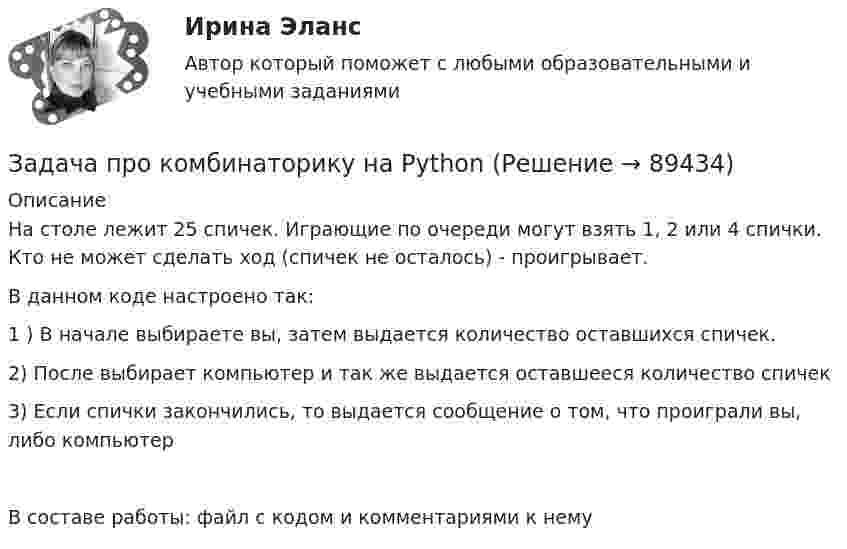     
            Описание
            На столе лежит 25 спичек. Играющие по очереди могут взять 1, 2 или 4 спички. Кто не может сделать ход (спичек не осталось) - проигрывает.В данном коде настроено так:1 ) В начале выбираете вы, затем выдается количество оставшихся спичек.2) После выбирает компьютер и так же выдается оставшееся количество спичек3) Если спички закончились, то выдается сообщение о том, что проиграли вы, либо компьютерВ составе работы:  файл с кодом и комментариями к нему   
            
            
            задача_ производительность трудаЗадача про комбинаторику на PythonЗадача про кубикЗадача про монету со смещениемЗадача про оценщиков контента TwitterЗадача про погоду в СиэтлеЗадача про последовательность «Орел, Орел»Задача (Предмет Система защиты среды обитания)Задача Предприятие занимается изготовлением и продажей игрушек. Данные о финансовых результатах предприятия за текущий год приведены ниже. Продано игрушек на сумму 20 миллионов рублей. На производство игрушек было израсходовано материалов на сумму 4 миллиона рублей.Задача: Приведите 2 примера судебной практики, иллюстрирующие участие прокурора по делам об оспаривании нормативных правовых актов Суде по интеллектуальным правам, по делам о привлечении к административной ответственности.Задача. При рассмотрении гражданского дела о взыскании долга по договору займа, одна из сторон в судебном заседании отправляла короткие сообщения из зала суда прямо на блог в Интернете. Другая сторона процесса, узнав об этом, заявила ходатайство перед судом о прекращении этих действий, поскольку в данном случае судом никакого разрешения на фиксацию процесса не выдавалось.Задача Проанализируйте влияние факторов, связанных с товарными фондами, на общий объём товарооборота за анализируемый период, используя формулу товарного баланса.Задача.   Провести анализ динамики показателей состояния и движения трудовых ресурсов организации.Задача про внуков, кто окажется под властью деда?