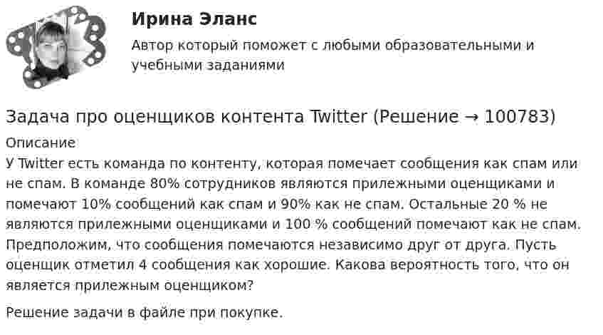      
            Описание
            У Twitter есть команда по контенту, которая помечает сообщения как спам или не спам. В команде 80% сотрудников являются прилежными оценщиками и помечают 10% сообщений как спам и 90% как не спам. Остальные 20 % не являются прилежными оценщиками и 100 % сообщений помечают как не спам. Предположим, что сообщения помечаются независимо друг от друга. Пусть оценщик отметил 4 сообщения как хорошие. Какова вероятность того, что он является прилежным оценщиком?Решение задачи в файле при покупке.   
            
            
            Задача про монету со смещениемЗадача про оценщиков контента TwitterЗадача про погоду в СиэтлеЗадача про последовательность «Орел, Орел»Задача про хордыЗадача, процесс нахождения решения которой является многоэтапным, относится к задачам … программированияЗадача ПСОЗадача. При рассмотрении гражданского дела о взыскании долга по договору займа, одна из сторон в судебном заседании отправляла короткие сообщения из зала суда прямо на блог в Интернете. Другая сторона процесса, узнав об этом, заявила ходатайство перед судом о прекращении этих действий, поскольку в данном случае судом никакого разрешения на фиксацию процесса не выдавалось.Задача Проанализируйте влияние факторов, связанных с товарными фондами, на общий объём товарооборота за анализируемый период, используя формулу товарного баланса.Задача.   Провести анализ динамики показателей состояния и движения трудовых ресурсов организации.Задача про внуков, кто окажется под властью деда?Задача про Гербарийзадача_ производительность трудаЗадача про комбинаторику на Python