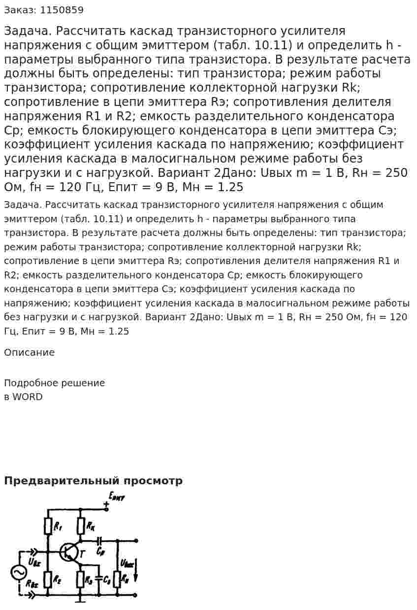 Задача. Рассчитать каскад транзисторного усилителя напряжения с общим эмиттером (табл. 10.11) и определить h - параметры выбранного типа транзистора.  В результате расчета должны быть определены: тип транзистора; режим работы транзистора; сопротивление коллекторной нагрузки Rk; сопротивление в цепи эмиттера  Rэ; сопротивления делителя напряжения  R1 и R2; емкость разделительного конденсатора Ср; емкость блокирующего конденсатора в цепи эмиттера Cэ; коэффициент усиления каскада по напряжению; коэффициент усиления каскада в малосигнальном режиме работы без нагрузки и с нагрузкой.   Вариант 2Дано: Uвых m = 1 В, Rн = 250 Ом, fн = 120 Гц, Eпит = 9 В, Мн = 1.25 